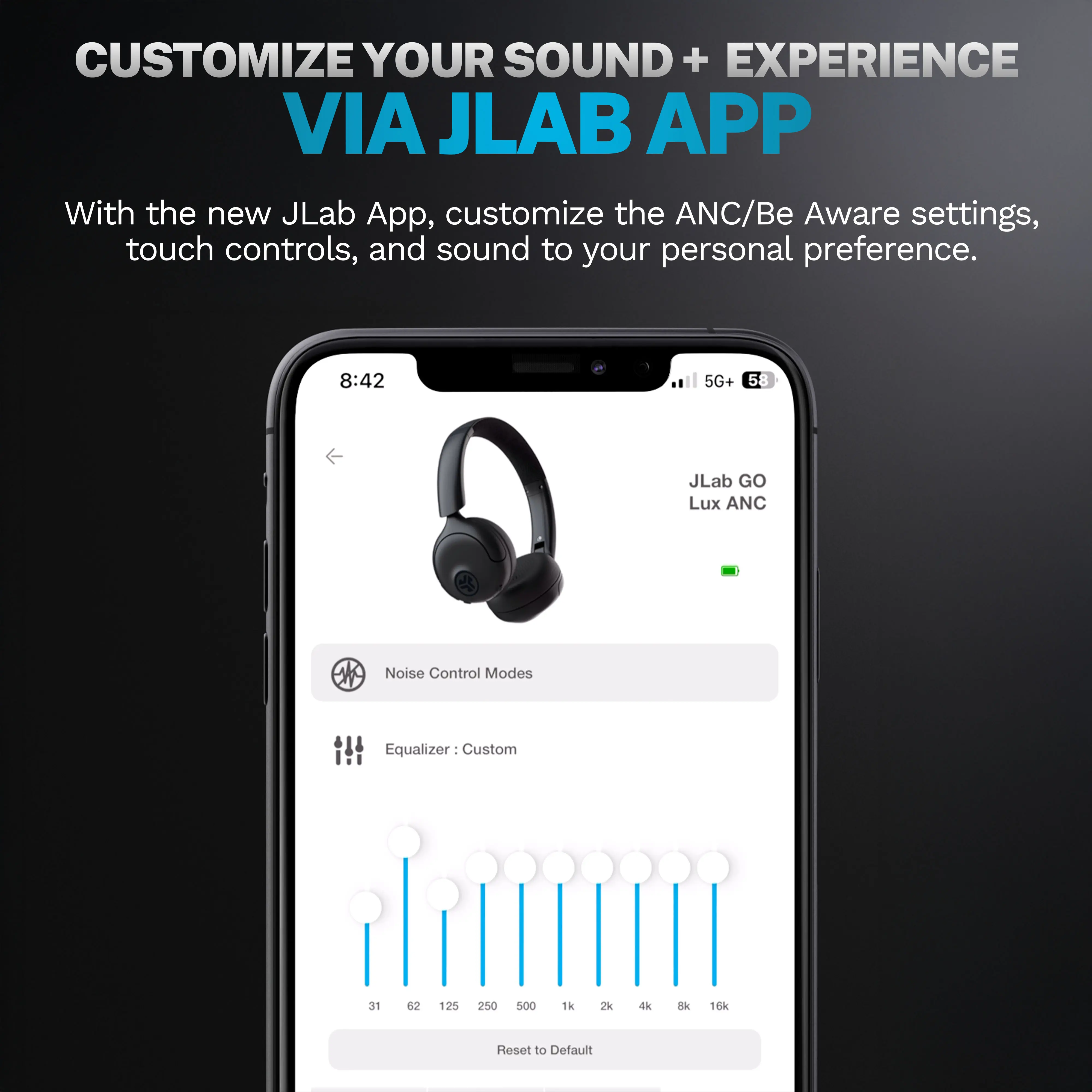 CUSTOMIZE YOUR SOUND + EXPERIENCE VIA JLAB APP

With the new JLab App, customize the ANC/Be Aware settings, touch controls, and sound to your personal preference.

8:42
5G+ 58
JLab GO Lux ANC
Noise Control Modes
Equalizer: Custom
31 62 125 250 500 1k 2k 4k 8k 16k
Reset to Default