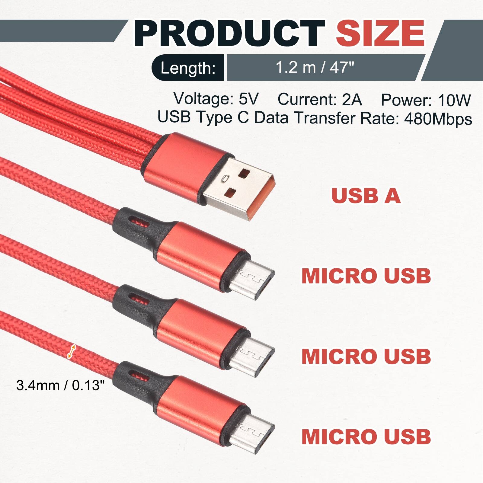 PRODUCT SIZE

Length: 1.2 m / 47"

Voltage: 5V
Current: 2A
Power: 10W
USB Type C Data Transfer Rate: 480Mbps

USB A
MICRO USB
MICRO USB
MICRO USB

3.4mm / 0.13"