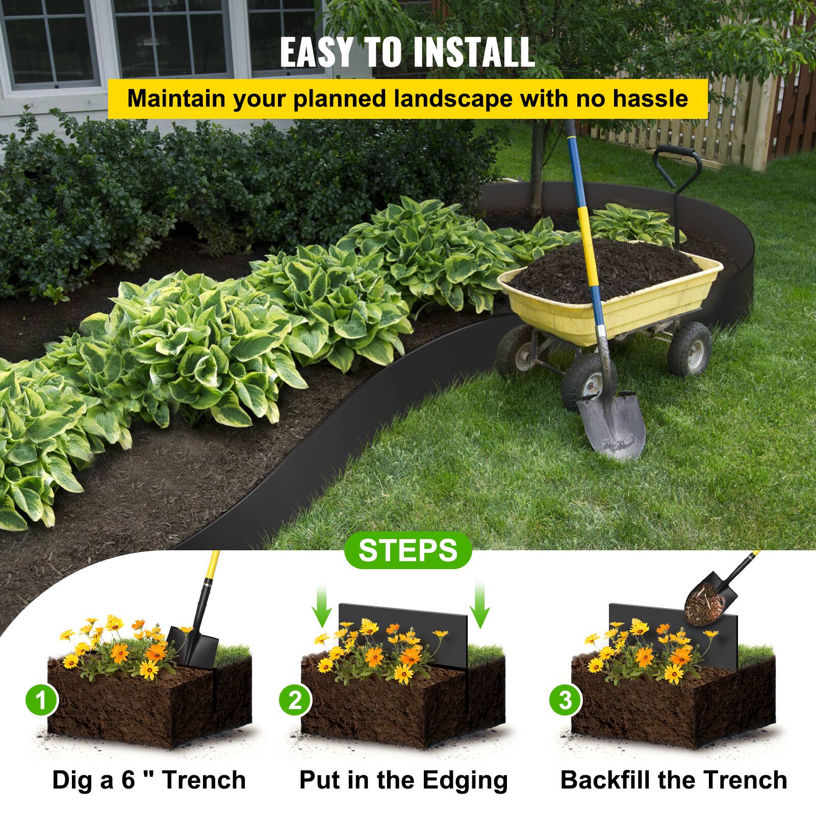 EASY TO INSTALL  
Maintain your planned landscape with no hassle  

STEPS  
1. Dig a 6" Trench  
2. Put in the Edging  
3. Backfill the Trench