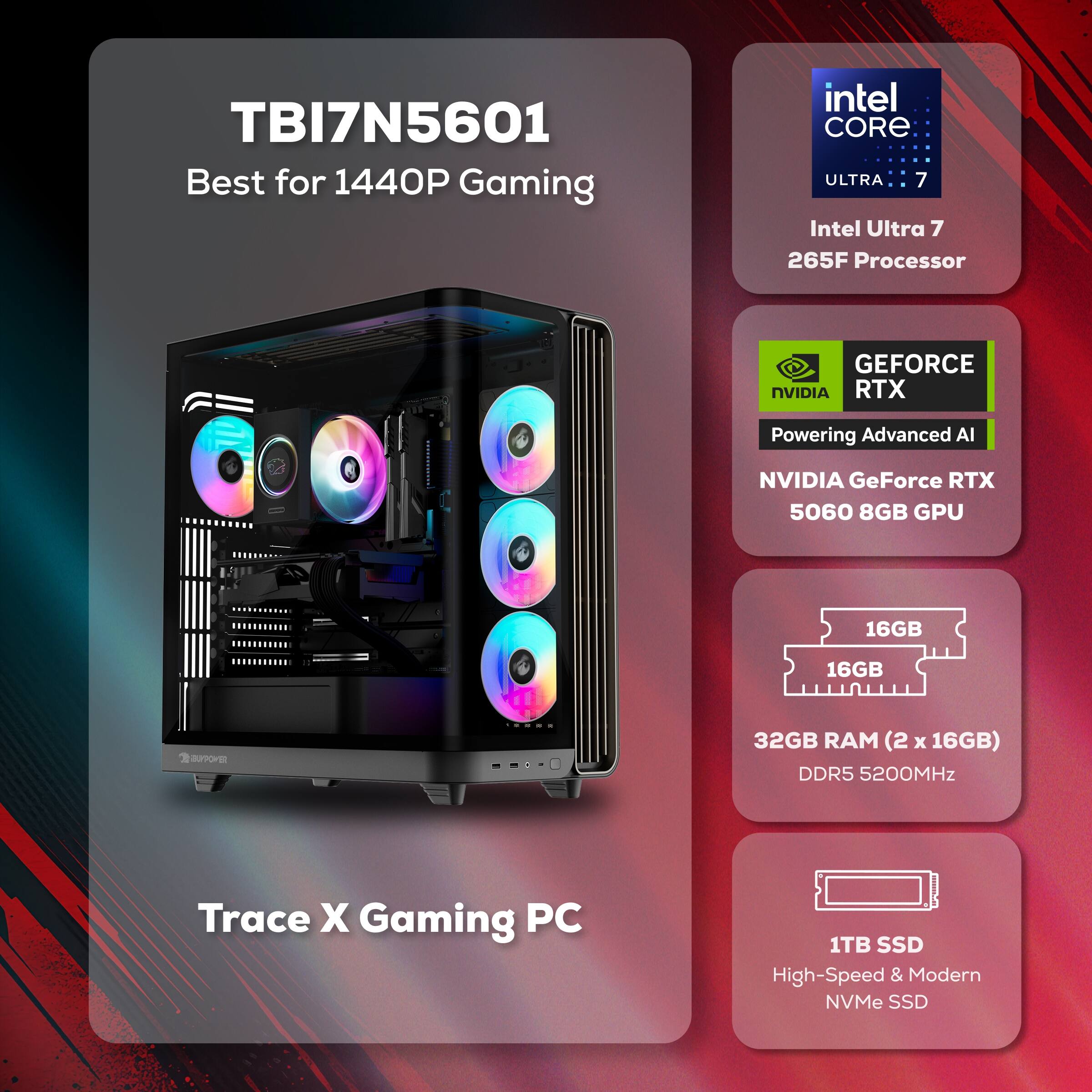 TBI7N5601 Best for 1440P Gaming  
Intel Core Ultra 7 265F Processor  
NVIDIA GeForce RTX 5060 8GB GPU  
32GB RAM (2 x 16GB) DDR5 5200MHz  
1TB SSD High-Speed & Modern NVMe SSD