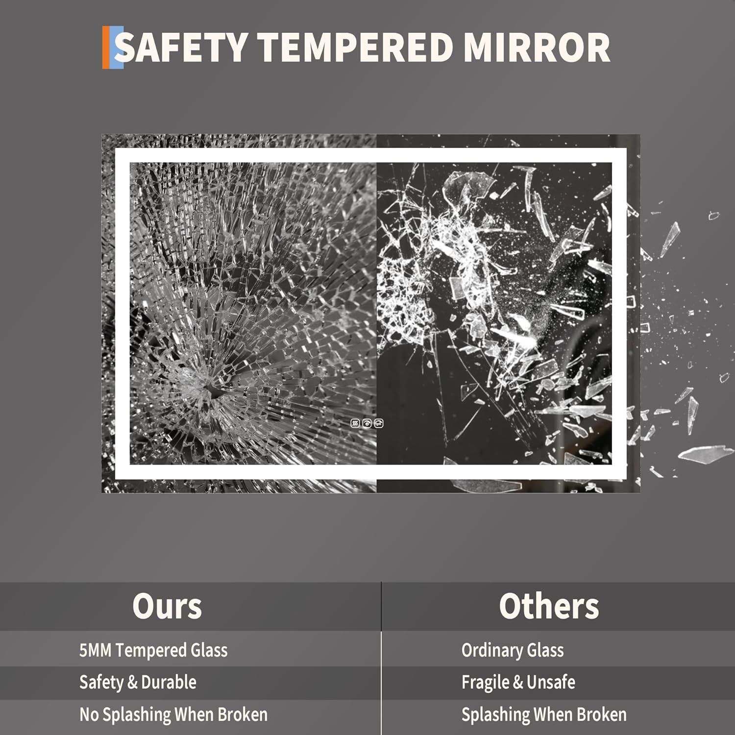 SAFETY TEMPERED MIRROR

Ours
- 5MM Tempered Glass
- Safety & Durable
- No Splashing When Broken

Others
- Ordinary Glass
- Fragile & Unsafe
- Splashing When Broken