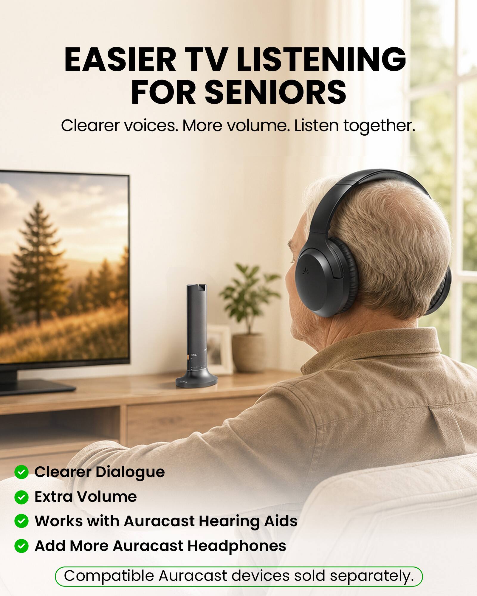 EASIER TV LISTENING FOR SENIORS  
Clearer voices. More volume. Listen together.  

Clearer Dialogue  
Extra Volume  
Works with Auracast Hearing Aids  
Add More Auracast Headphones  

Compatible Auracast devices sold separately.