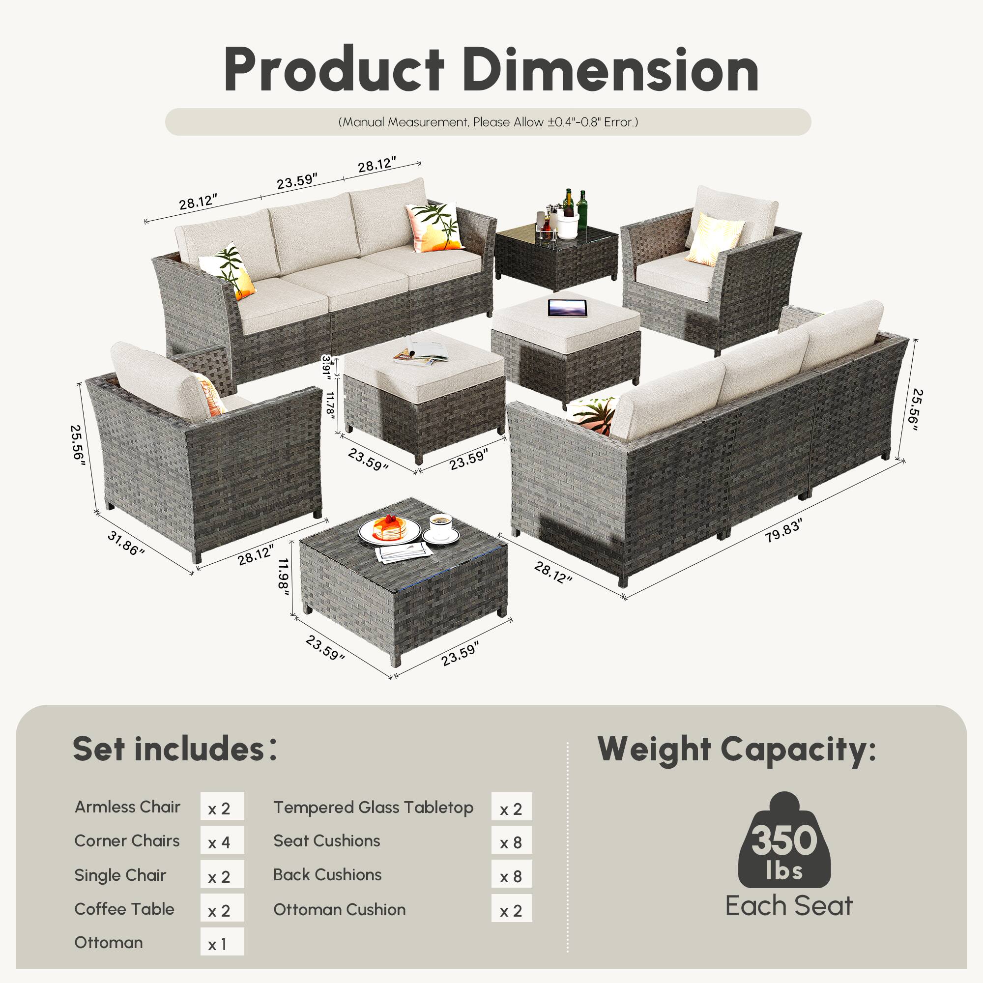 **Product Dimension**  
(Manual Measurement, Please Allow ±0.4-0.8" Error.)

- 28.12"  
- 23.59"  
- 28.12"  
- 25.56"  
- 3.91"  
- 11.79"  
- 23.59"  
- 23.59"  
- 25.56"  
- 31.86"  
- 28.12"  
- 1.98"  
- 28.12"  
- 79.83"  
- 23.59"  
- 23.59"  

**Set includes:**  
- Armless Chair x 2  
- Corner Chairs x 4  
- Single Chair x 2  
- Coffee Table x 2  
- Ottoman x 1  
- Tempered Glass Tabletop x 2  
- Seat Cushions x 8  
- Back Cushions x 8  
- Ottoman Cushion x 2  

**Weight Capacity:**  
350 lbs Each Seat