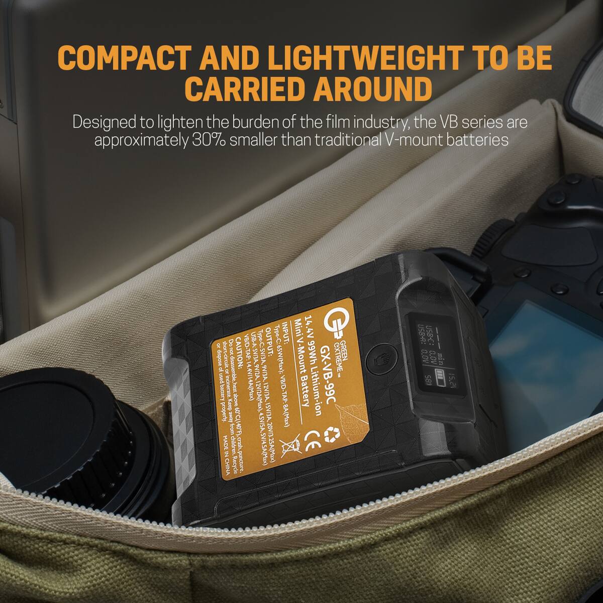 COMPACT AND LIGHTWEIGHT TO BE CARRIED AROUND  
Designed to lighten the burden of the film industry, the VB series are approximately 30% smaller than traditional V-mount batteries

CyC & VB/D-TAP:  
USB-A: SV/3A  
Type-C: 5VI3A  
OUTPUT: Type-C: INPUT: dispose non CAUTION: of used -circuit ON disassemble.  
SVI2A. 9VI3A. 65W(Max); battery incinerate. Keep heat above 14A(Max) 12VI2A(Max). 12V/3A. VB/D-TAP:8A(Max) property. socvity SVI3A. from MADE 17-2 CHINA childre Recycle crash, puncture. 4.SV/SA,SVI4.5A(Max) 20V/3.25A(Max)

MiniV 14.4V -Mount 99Wh GX-VB-9 OXTREME GREEN Battery lithium-ion CE  
USB-A: USB-C: --- 0.0V 0.0V min S8  
15.21