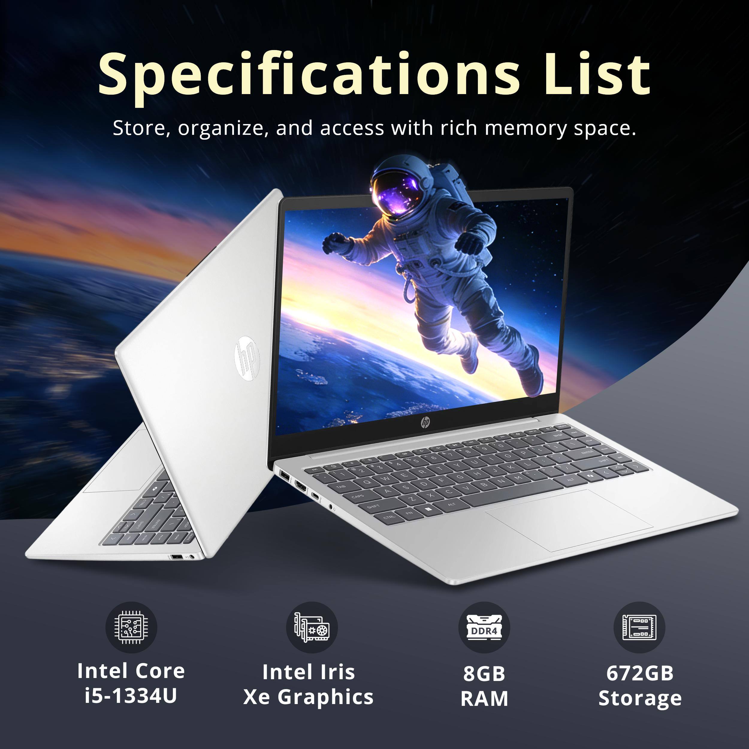 Specifications List  
Store, organize, and access with rich memory space.

- Intel Core i5-1334U
- Intel Iris Xe Graphics
- 8GB RAM
- 672GB Storage
