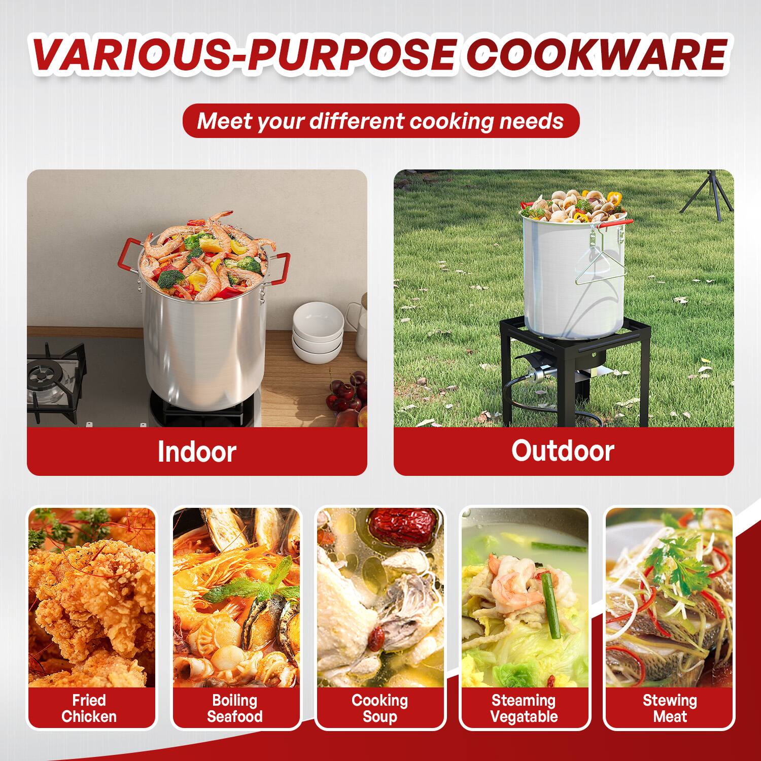VARIOUS-PURPOSE COOKWARE  
Meet your different cooking needs  

Indoor  
- Fried Chicken  
- Boiling Seafood  
- Cooking Soup  

Outdoor  
- Steaming Vegetable  
- Stewing Meat