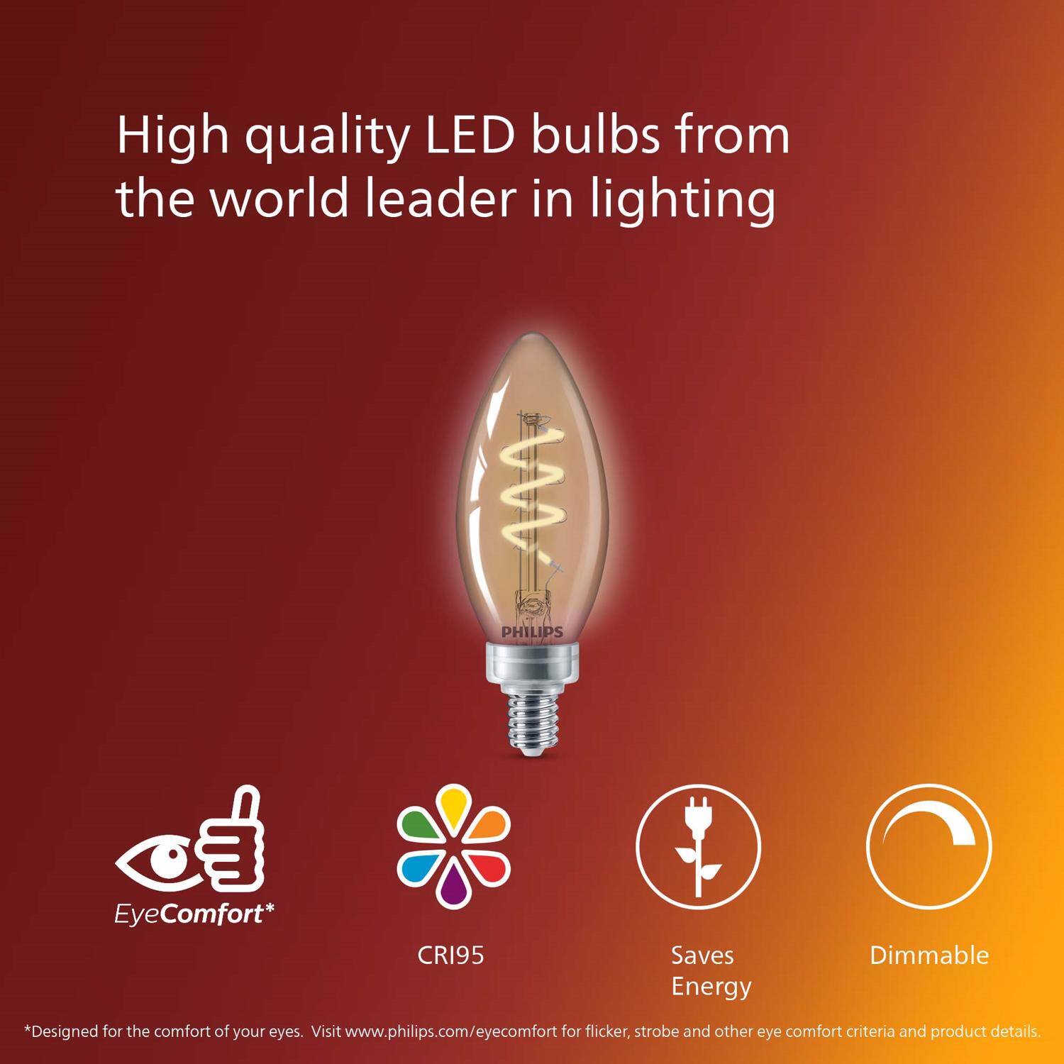 High quality LED bulbs from the world leader in lighting

PHILIPS

EyeComfort*
CRI95
Saves Energy
Dimmable

*Designed for the comfort of your eyes. Visit www.philips.com/eyecomfort for flicker, strobe and other eye comfort criteria and product details.