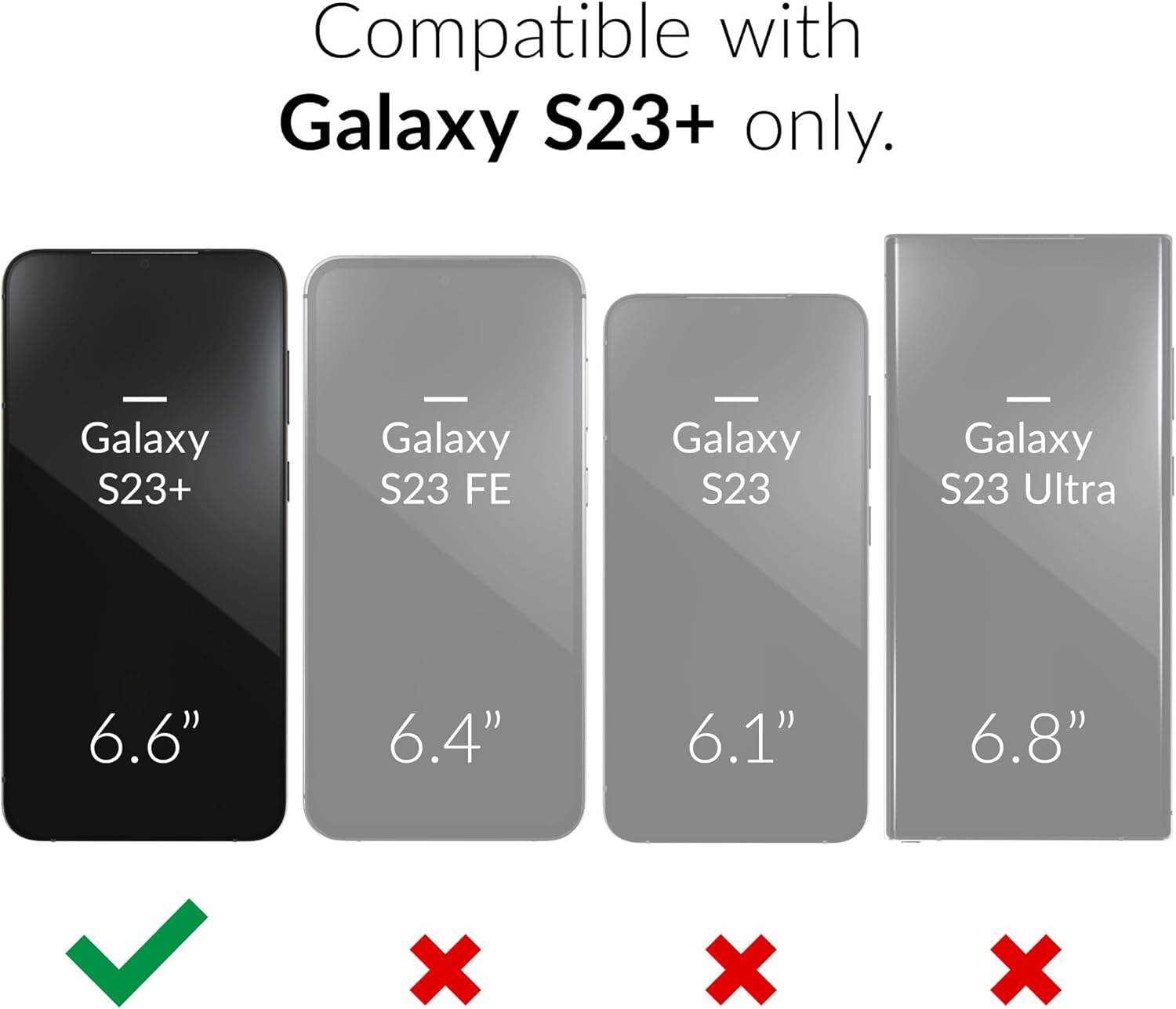 Compatible with Galaxy S23+ only.  Galaxy S23+ - 6.6"  Galaxy S23 FE - 6.4"  Galaxy S23 - 6.1"  Galaxy S23 Ultra - 6.8"  X X X