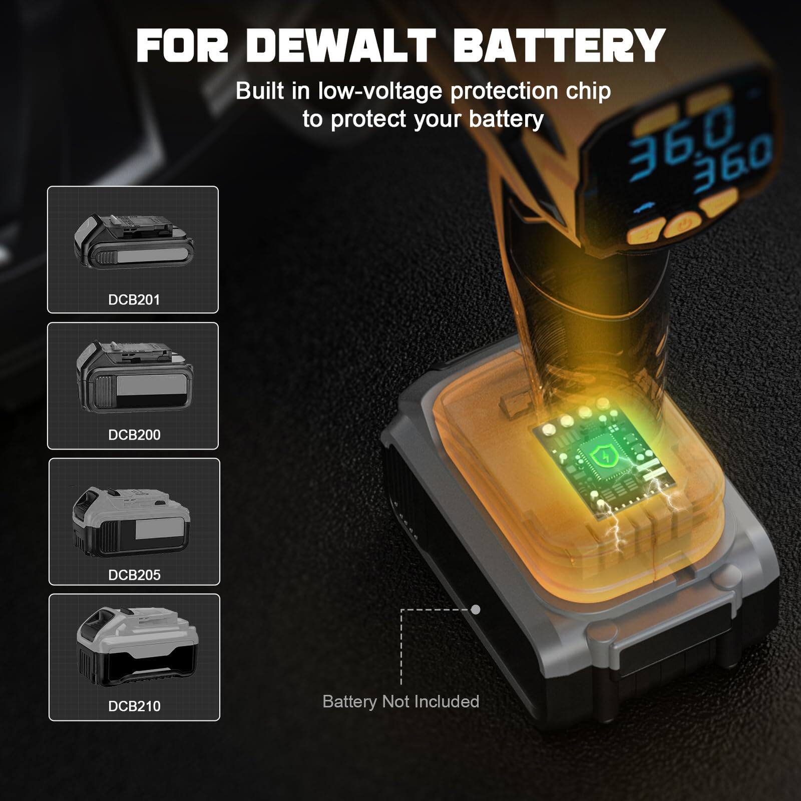 FOR DEWALT BATTERY

Built in low-voltage protection chip to protect your battery

DCB201  
DCB200  
DCB205  
DCB210  

Battery Not Included