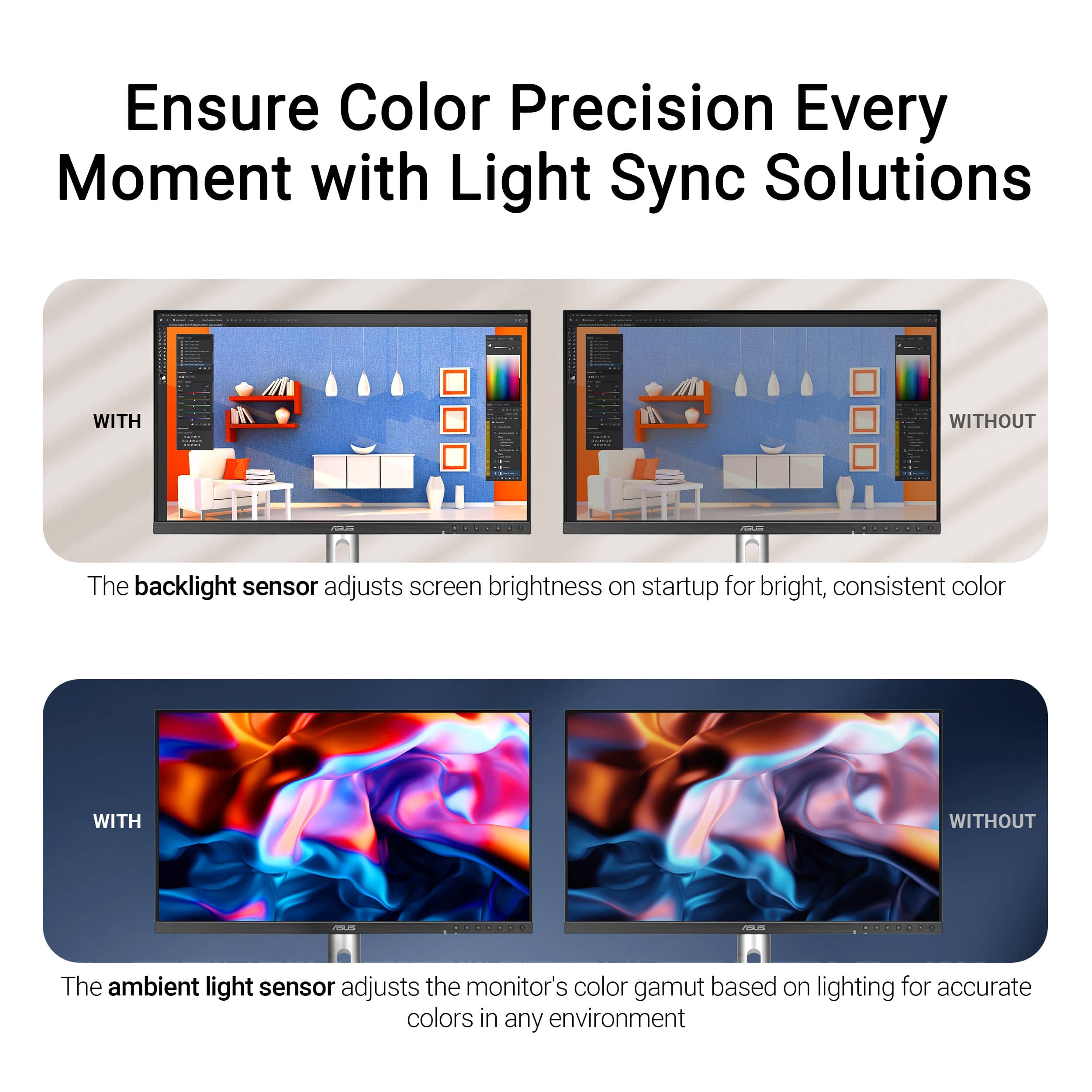 Ensure Color Precision Every Moment with Light Sync Solutions: WITH WITHOUT The backlight sensor adjusts screen brightness on startup for bright, consistent color WITH WITHOUT The ambient light sensor adjusts the monitor's color gamut based on lighting for accurate colors in any environment