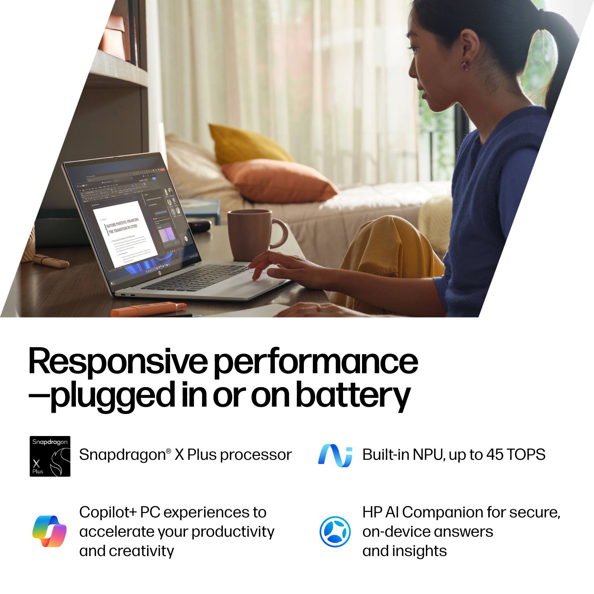 Responsive performance  
—plugged in or on battery

- Snapdragon® X Plus processor
- Built-in NPU, up to 45 TOPS

- Copilot+ PC experiences to accelerate your productivity and creativity
- HP AI Companion for secure, on-device answers and insights