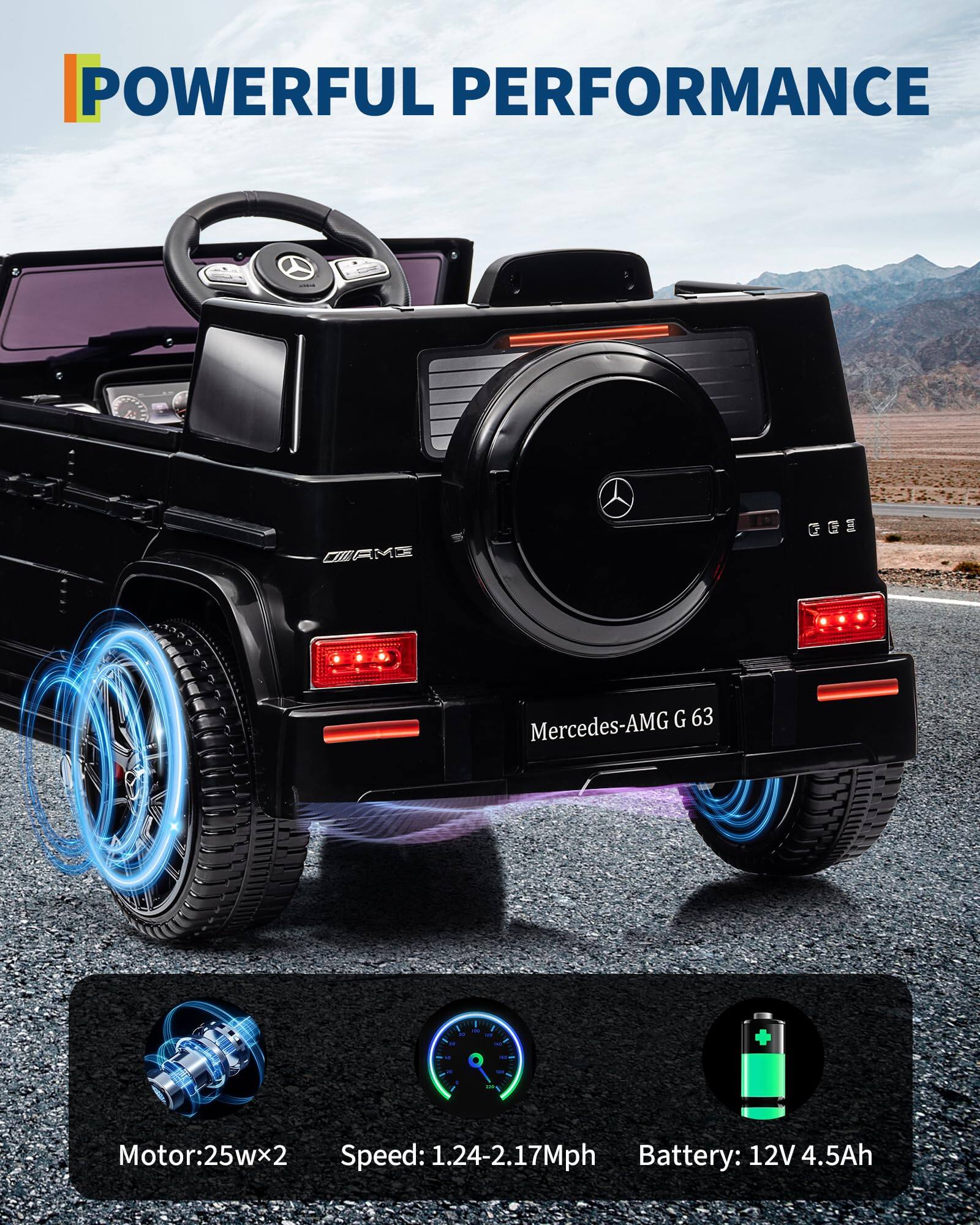 POWERFUL PERFORMANCE

Mercedes-AMG G 63

Motor: 25w x 2  
Speed: 1.24-2.17 Mph  
Battery: 12V 4.5Ah