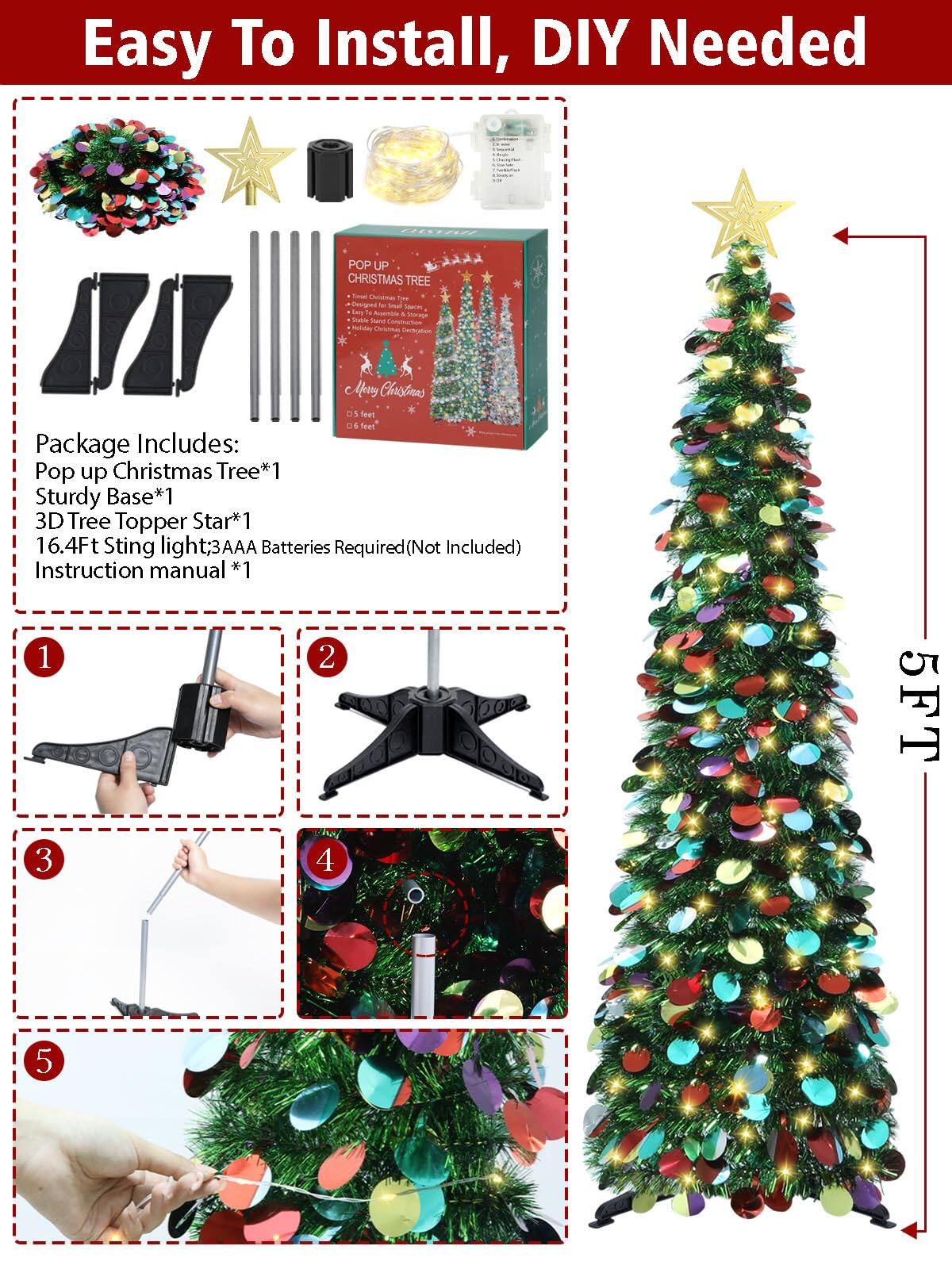 Easy To Install, DIY Needed

Package Includes:
- Pop up Christmas Tree*1
- Sturdy Base*1
- 3D Tree Topper Star*1
- 16.4Ft String light*1
- 3AAA Batteries Required (Not Included)
- Instruction manual*1

1. [Image of assembling the base]
2. [Image of attaching the tree sections]
3. [Image of inserting the tree top]
4. [Image of attaching the star]
5. [Image of decorating with lights and ornaments]