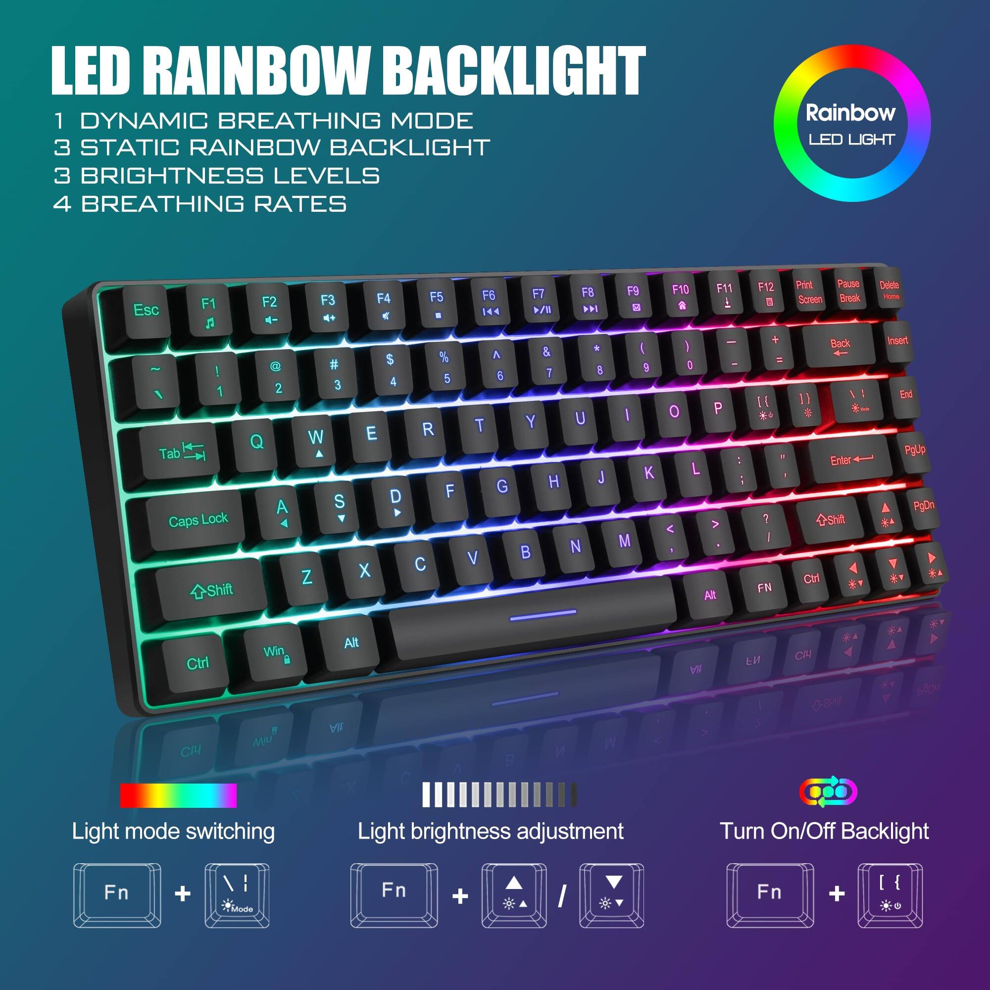 LED RAINBOW BACKLIGHT

1 DYNAMIC BREATHING MODE  
3 STATIC RAINBOW BACKLIGHT  
3 BRIGHTNESS LEVELS  
4 BREATHING RATES  

Rainbow LED LIGHT  

Light mode switching  
Fn + Mode  

Light brightness adjustment  
Fn + Brightness  

Turn On/Off Backlight  
Fn + Backlight  

Esc F1 F2 F3 F4 F5 F6 F7 F8 F9 F10 F11 F12  
Print Pause Delete  
Screen Break Insert  
End PageDn PageUp  
Back  
Tab Q W E R T Y U I O P  
Caps Lock A S D F G H J K L ; '  
Shift Z X C V B N M , . /  
Ctrl Win Alt