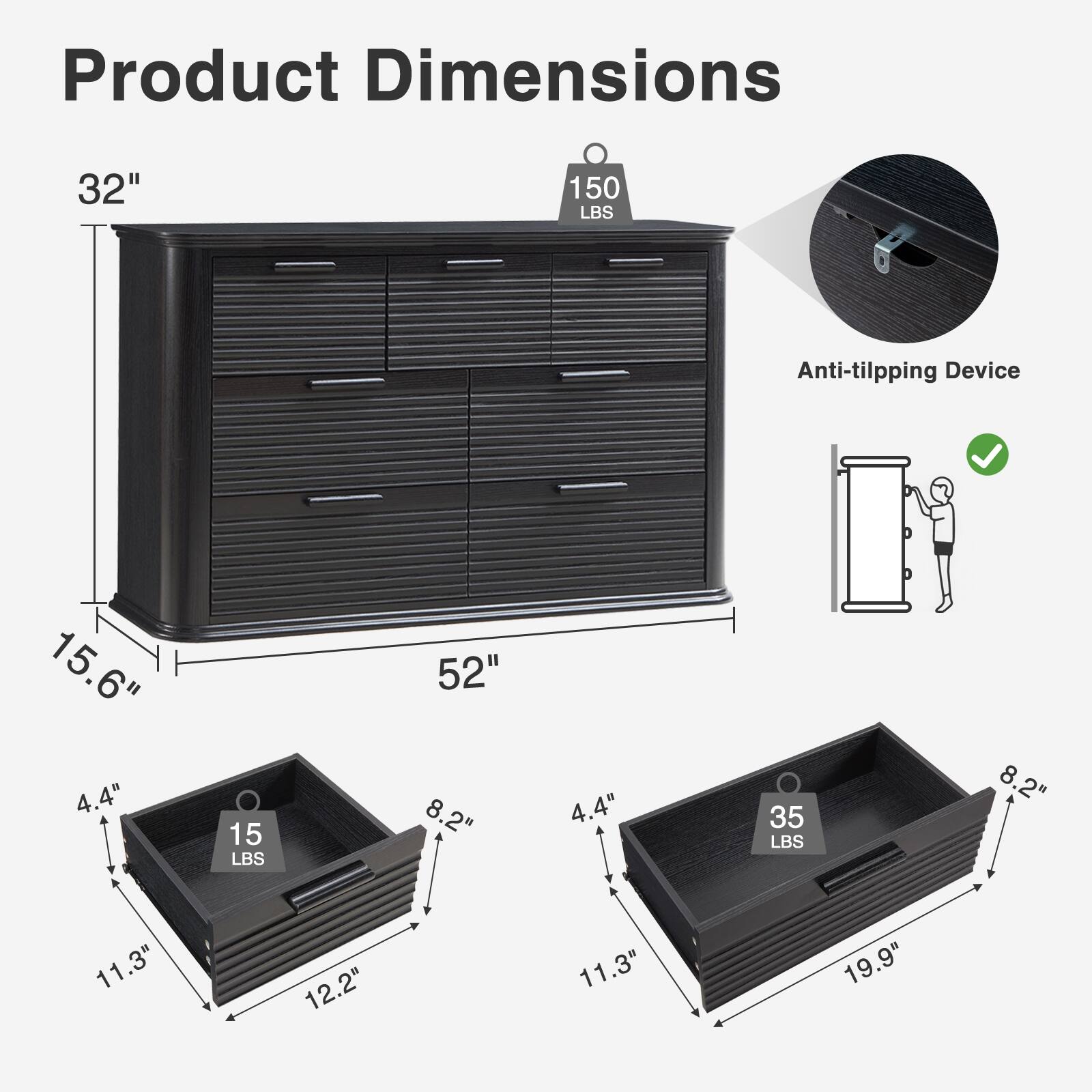 Product Dimensions:  
- Height: 32"  
- Width: 52"  
- Depth: 15.6"  

Anti-tilting Device: 150 LBS  

Drawer Dimensions:  
- Small Drawer:  
  - Width: 11.3"  
  - Depth: 12.2"  
  - Height: 4.4"  
  - Weight Capacity: 15 LBS  

- Large Drawer:  
  - Width: 19.9"  
  - Depth: 11.3"  
  - Height: 4.4"  
  - Weight Capacity: 35 LBS