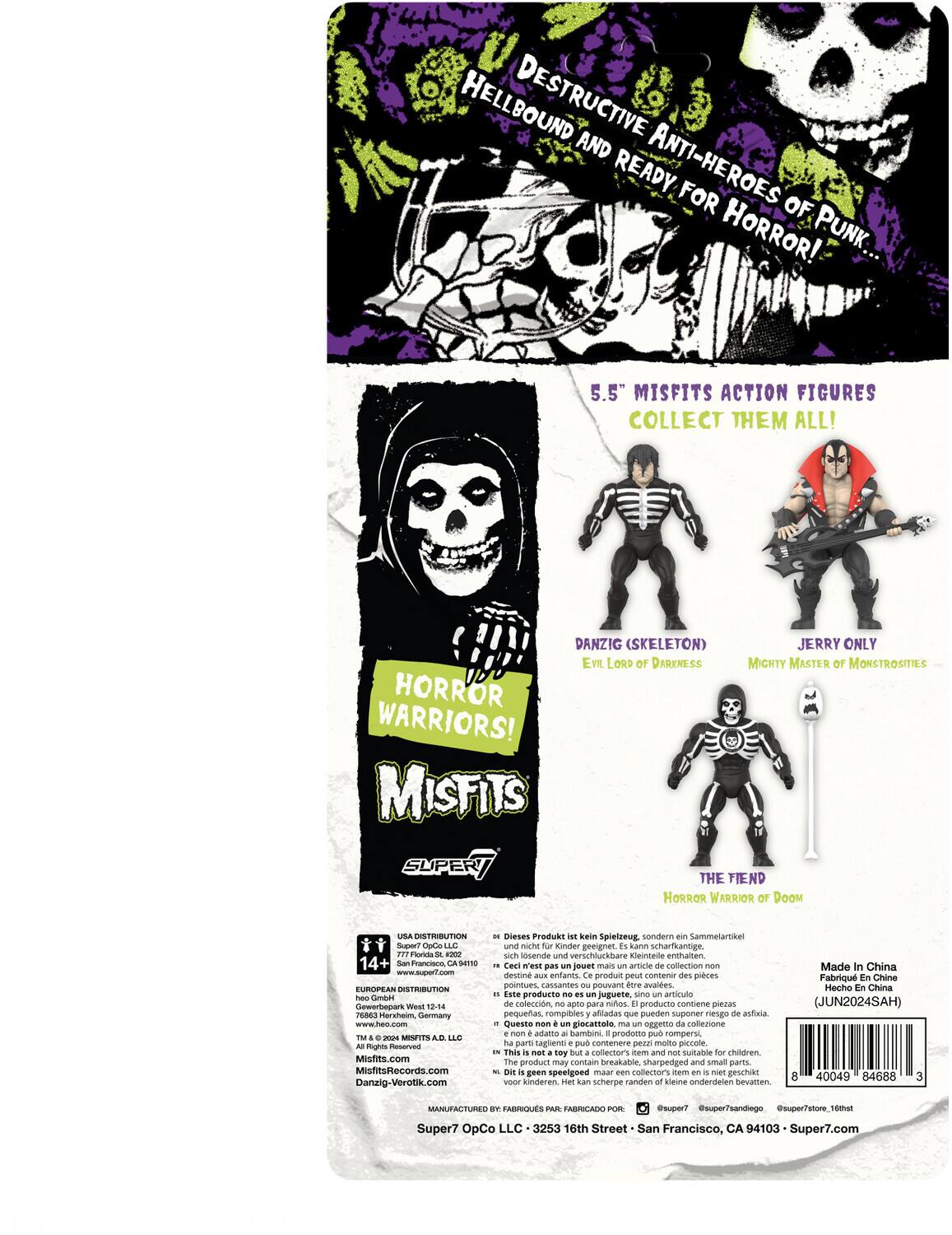 HELLBOUND DESTRUCTIVE AND READY ANTI-HEROES FOR HORROR! PUNK 5.5" MISFITS ACTION FIGURES COLLECT THEM ALL! DANZIG (SKELETON) JERRY ONLY EVIL LORD OF DARKNESS MIGHTY MASTER OF MONSTROSITIES HORROR WARRIORS! MISFITS SUPER/ THE FIEND HORROR WARRIOR OF DOOM UA DISTRIBUTION SuperT OpCa L.0 iina-Te -O0 14+ Pranciaoo 9N www.suport.com EUROFEAM DISTRIBUTION Cmben Gewerbepark Woul 2-04 76263 Herkheim Germany www.hen.com -in_to MISPITS LAE Rights Preserved Misfitsc MistruReCords.com Danzig-Verotik.com Dieses Produkt kein Spielzeug sondern Sammelartikel und nicht Kinder geeignet. enthält scharfkantige, sich lösende und verschluckbare Kleineteile. Ce n'est pas un jouet mais un article de collection, destiné aux enfants. Ce produit peut contenir des pièces pointues cassables pouvant être avalées. Este producto es un juguete sino artículo de colección, apto para niños. Producto contiene piezas pequeñas rompibles afiladas que pueden suponer riesgo de asfixia. uste san giocattolo oggetto collezione non