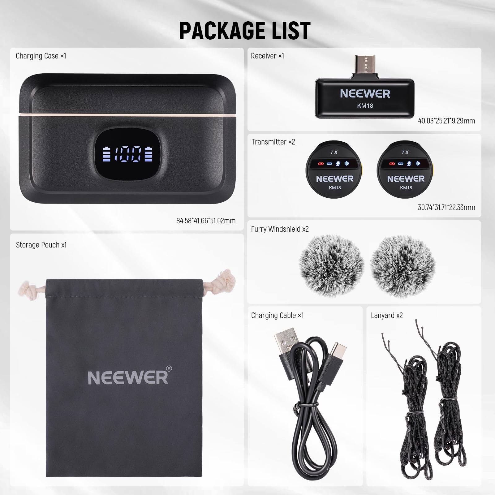PACKAGE LIST

- Charging Case x1
  - 84.58*41.66*51.02mm

- Receiver x1
  - NEEWER KM18
  - 40.03*25.21*9.29mm

- Transmitter x2
  - NEEWER KM18
  - 30.74*31.71*22.33mm

- Furry Windshield x2

- Storage Pouch x1

- Charging Cable x1

- Lanyard x2