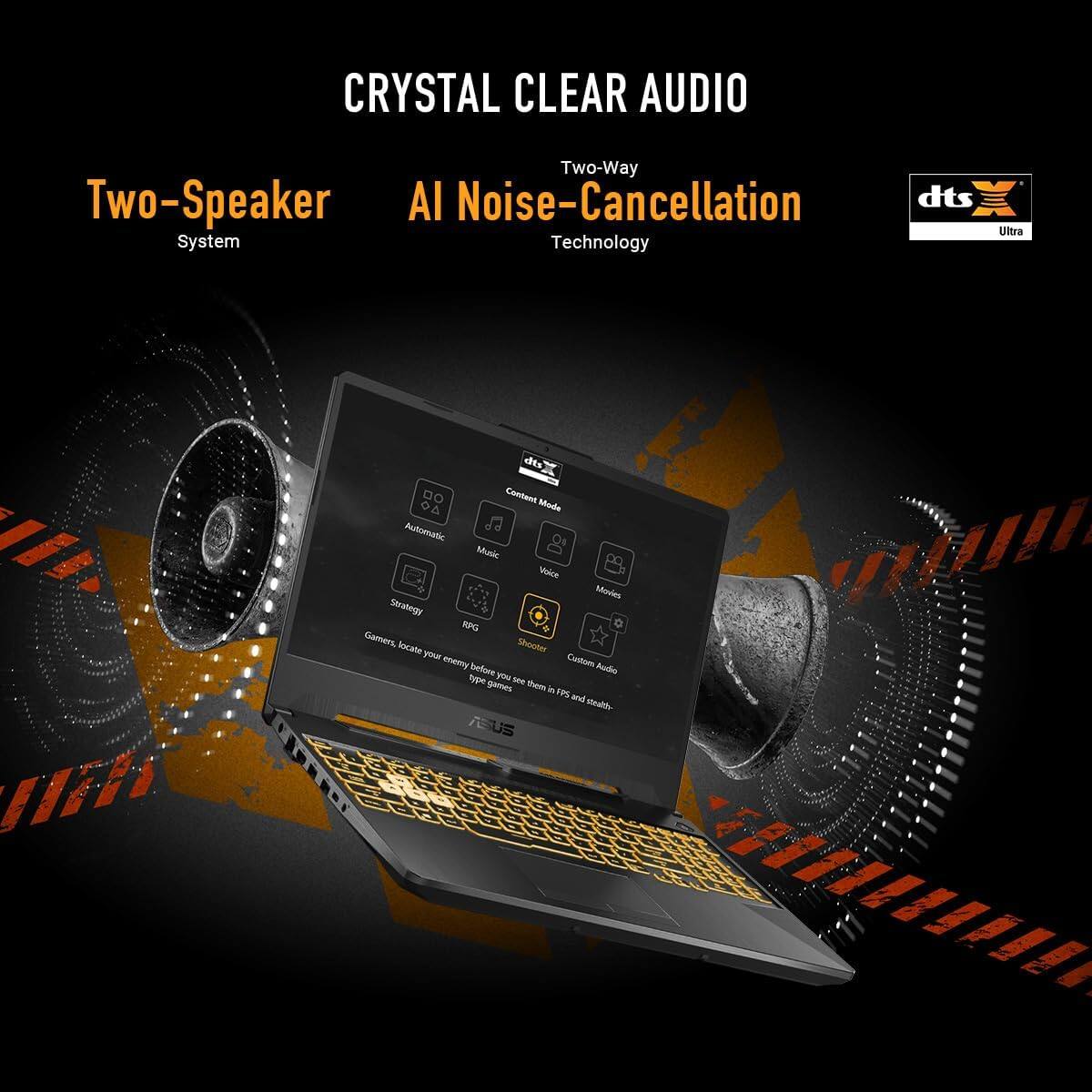 CRYSTAL CLEAR AUDIO

Two-Speaker System

Two-Way AI Noise-Cancellation Technology

dts Ultra

Content Audio
Movies
Music
Custom Audio

Automatic
Strategy
RPG
Shooter

Gamers, locate your enemy before you see them in FPS and stealth games.