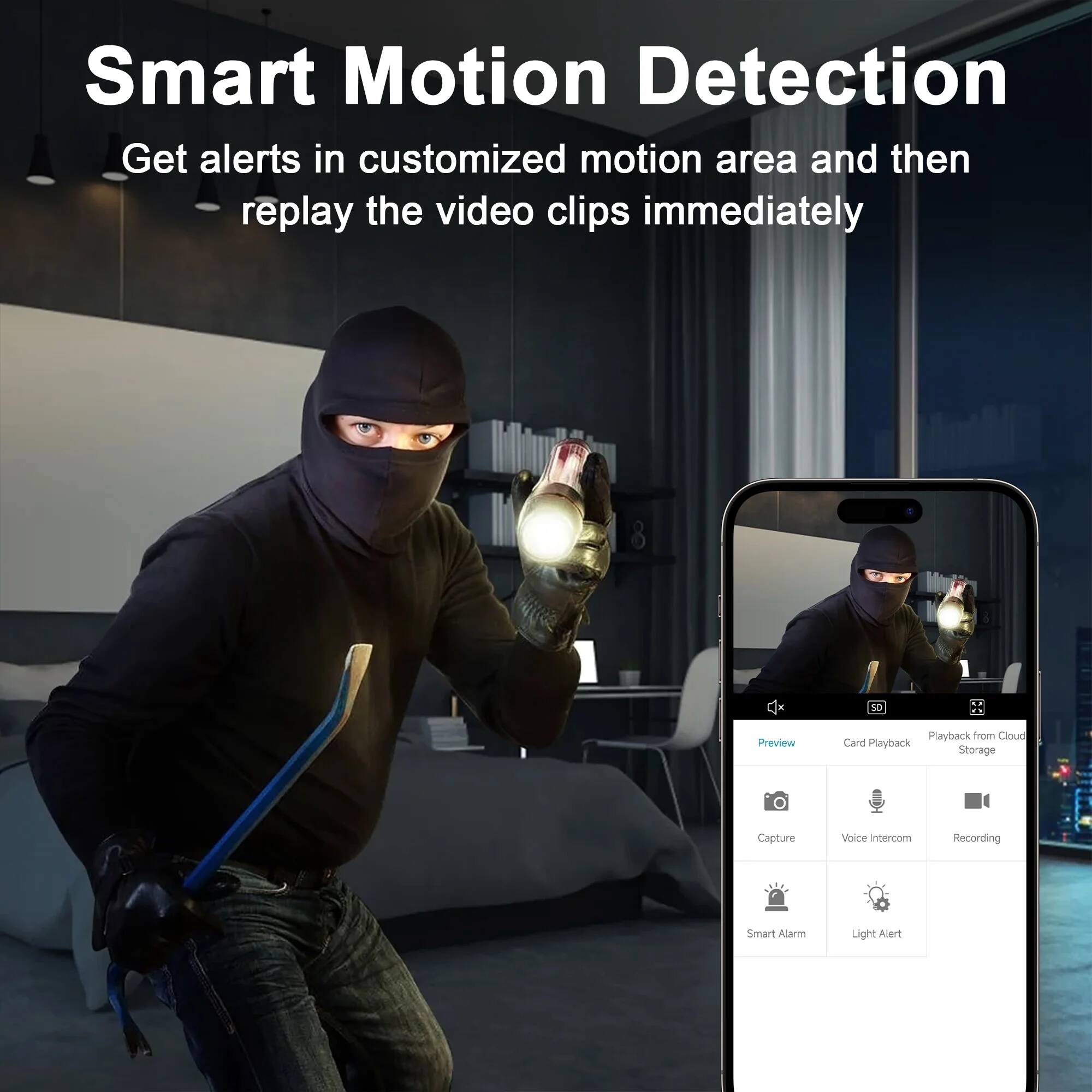 Smart Motion Detection  
Get alerts in customized motion area and then replay the video clips immediately  

- Preview
- Card Playback
- Playback from Cloud Storage
- Capture
- Voice Intercom
- Recording
- Smart Alarm
- Light Alert