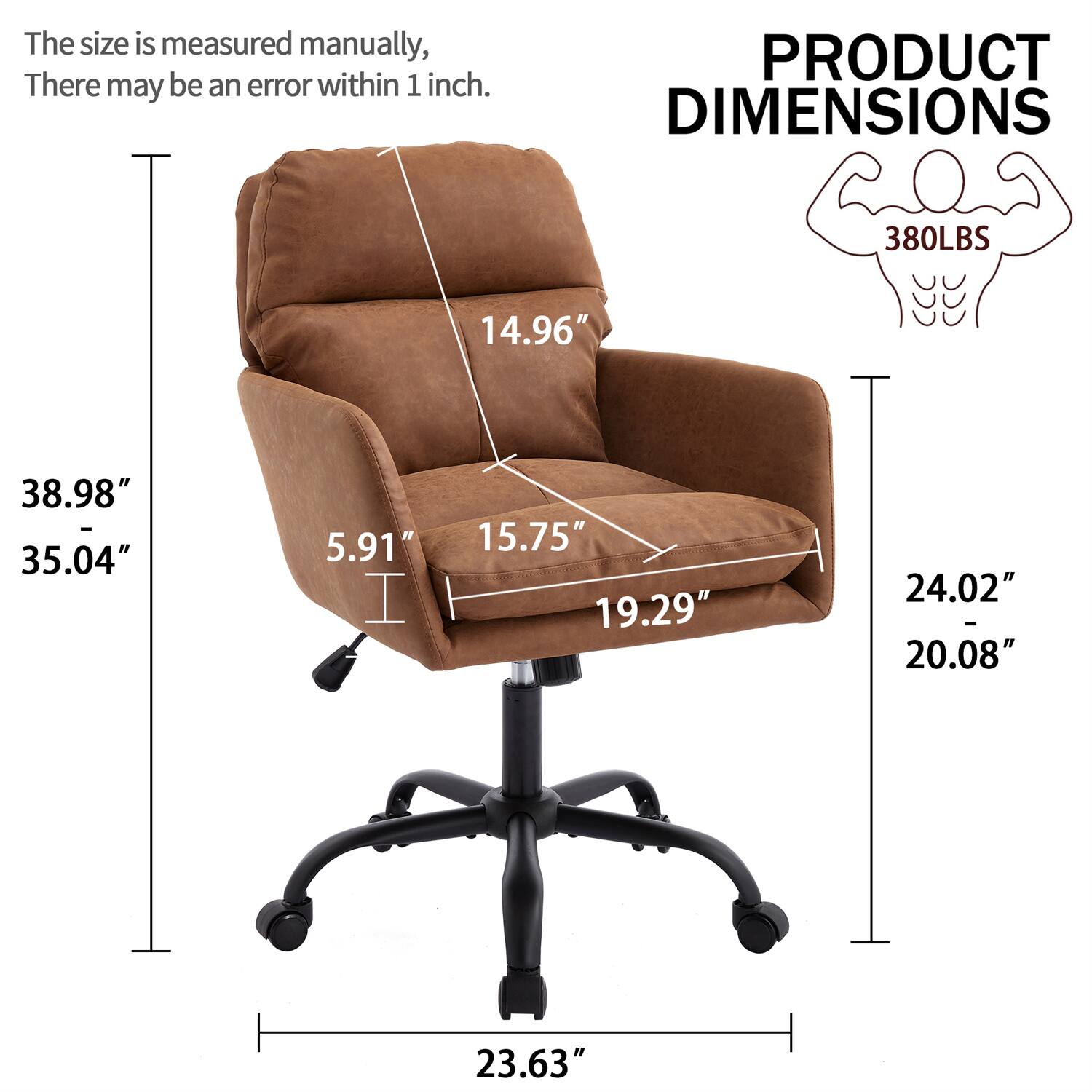 The size is measured manually, there may be an error within 1 inch.

PRODUCT DIMENSIONS

380LBS

- Height: 38.98" - 35.04"
- Width: 14.96"
- Depth: 15.75" - 19.29"
- Seat Height: 5.91"
- Armrest Height: 24.02" - 20.08"
- Base Width: 23.63"