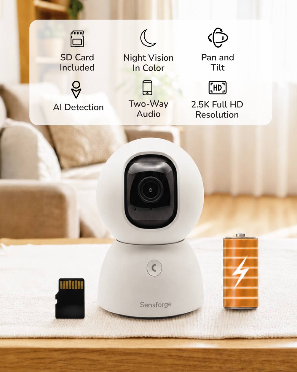 SD Card Included  
Night Vision In Color  
Pan and Tilt  
HD  
AI Detection  
Two-Way Audio  
2.5K Full HD Resolution  

Sensforge