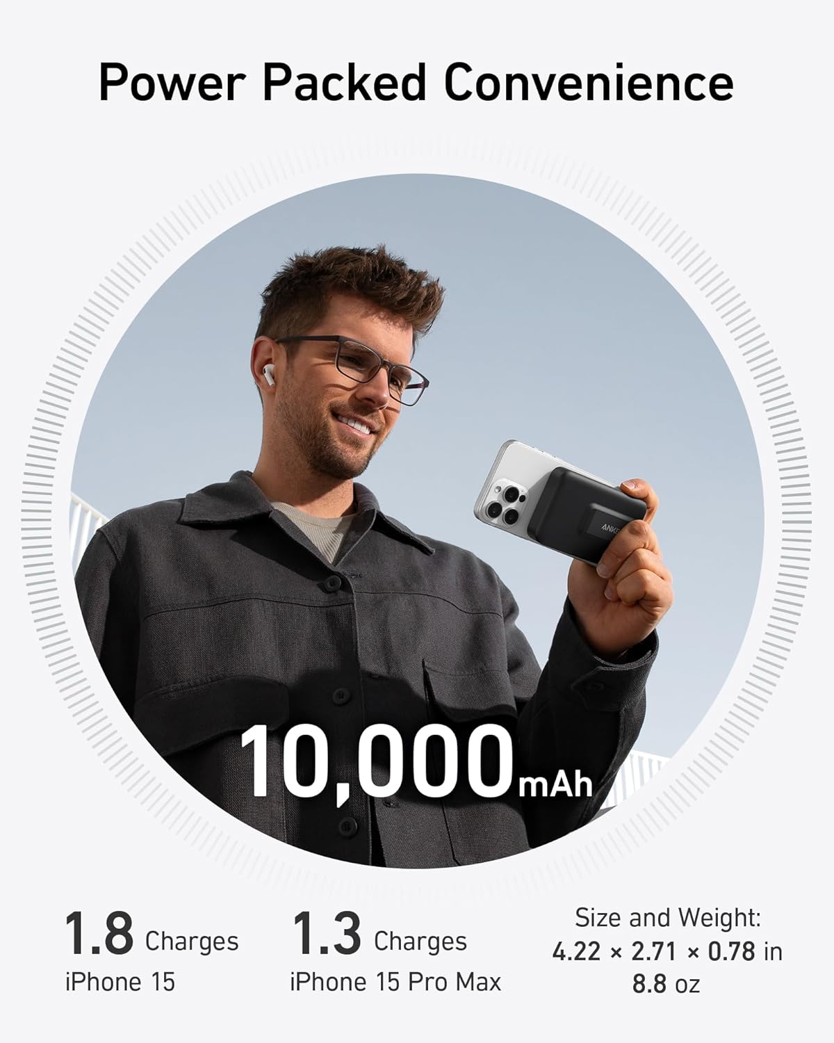 Power Packed Convenience

ANAT 10,000 mAh

1.8 Charges iPhone 15
1.3 Charges iPhone 15 Pro Max

Size and Weight: 4.22 x 2.71 x 0.78 in 8.8 oz