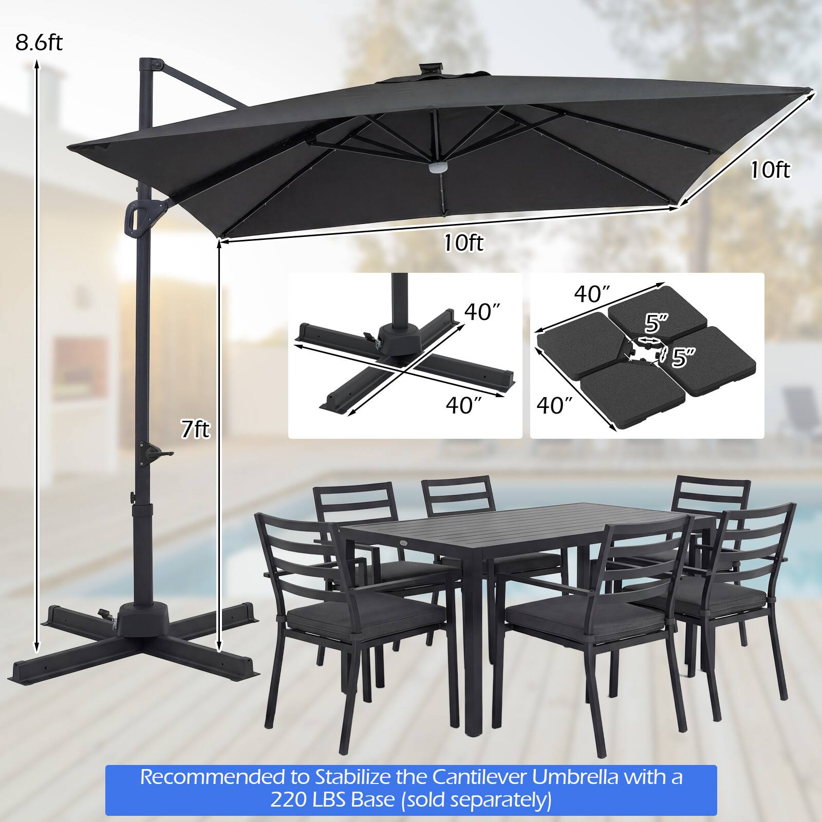 8.6ft  
10ft  
10ft  
40"  
40"  
5"  
5"  
7ft  
40"  
40"  

Recommended to Stabilize the Cantilever Umbrella with a 220 LBS Base (sold separately)