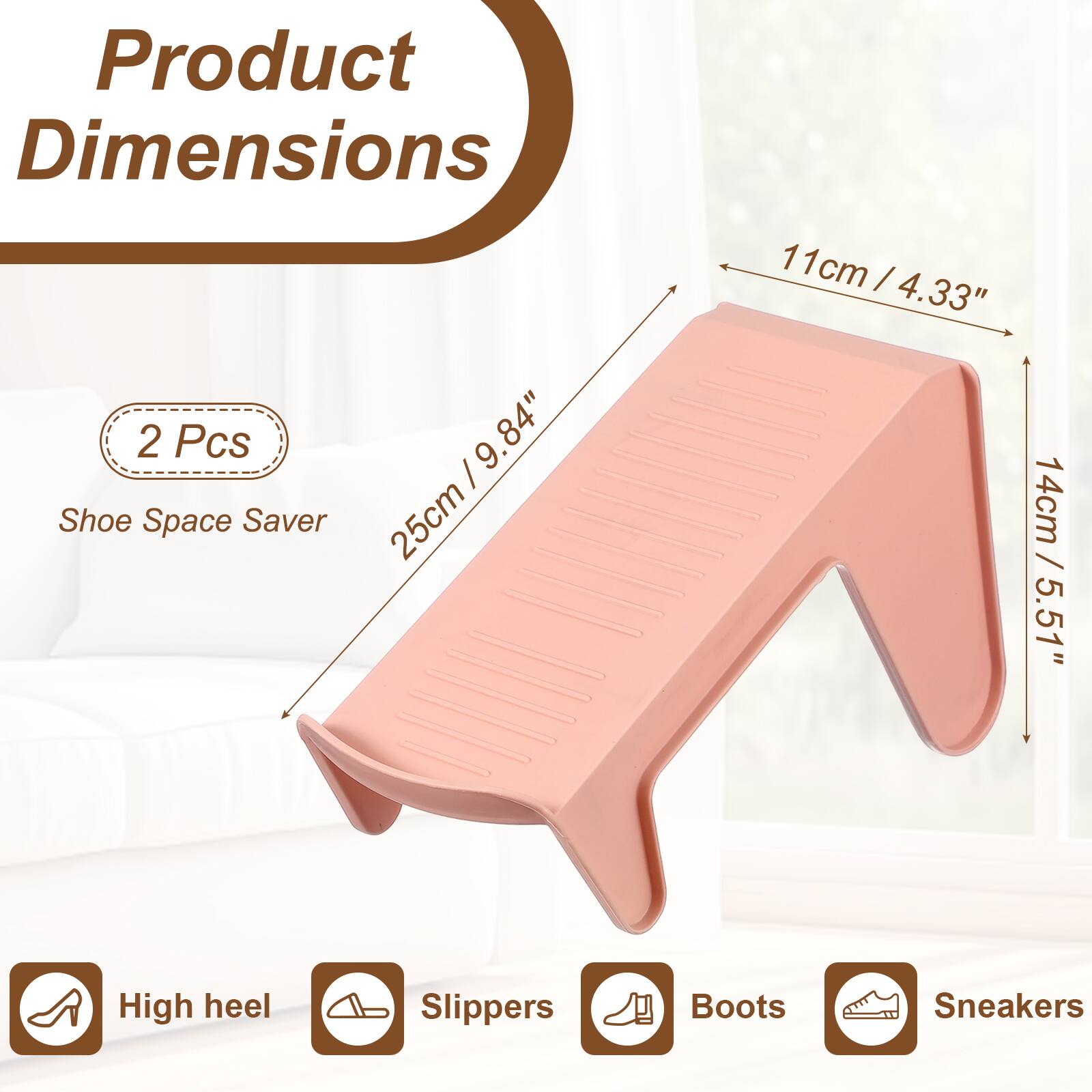 Product Dimensions: 2 Pcs, 9.84" (25cm) Shoe Space Saver, 11cm / 4.33", 14cm / 5.51", High heel, Slippers, Boots, Sneakers