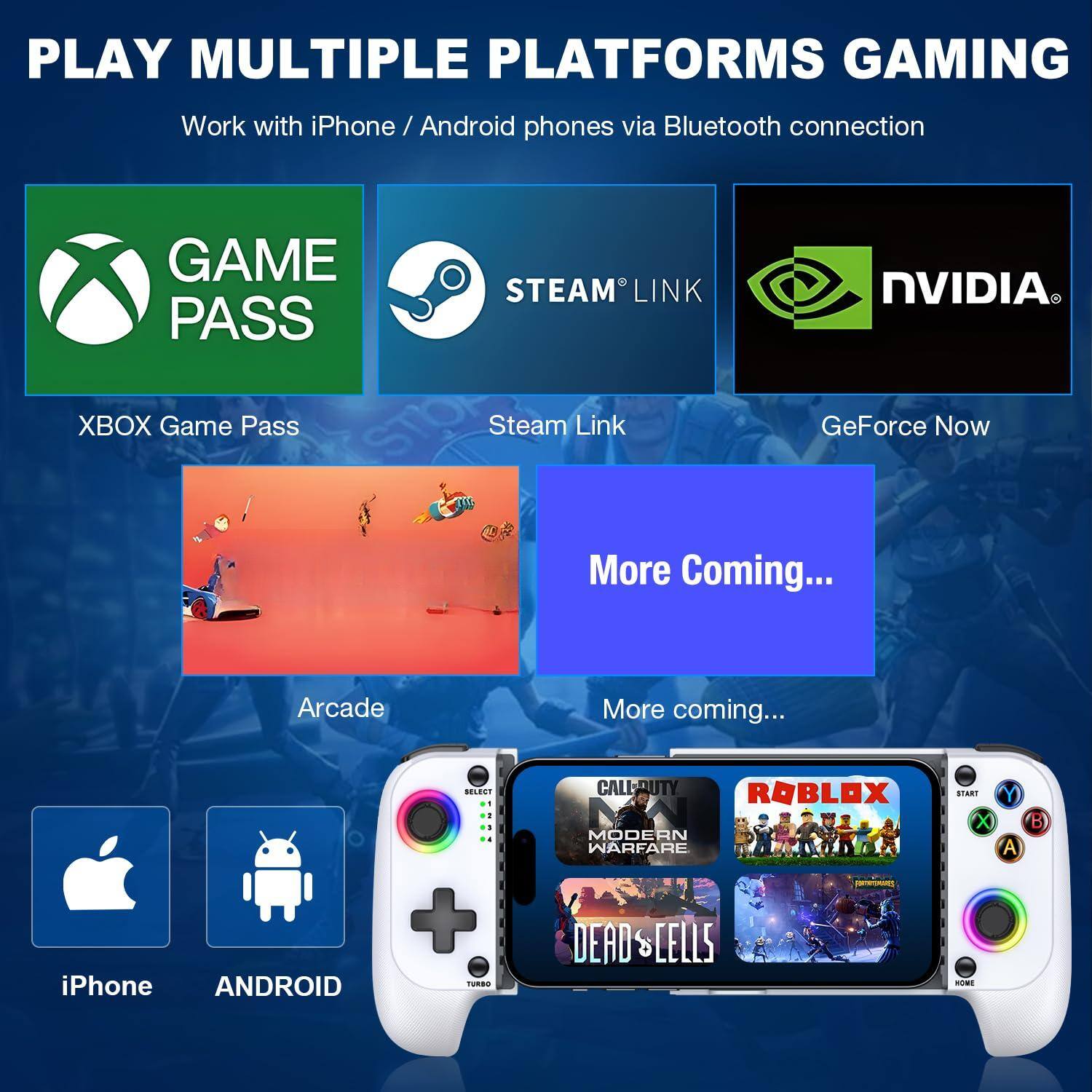 PLAY MULTIPLE PLATFORMS GAMING  
Work with iPhone / Android phones via Bluetooth connection  

GAME PASS  
XBOX Game Pass  

STEAM LINK  
Steam Link  

NVIDIA  
GeForce Now  

Arcade  
More Coming...  

iPhone  
ANDROID  

More coming...  

CALL OF DUTY MODERN WARFARE  
ROBLOX  
DEAD CELLS