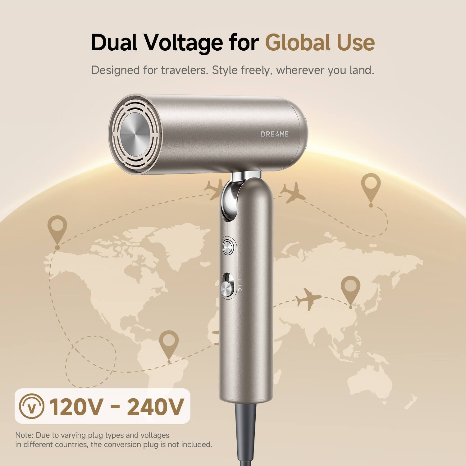 Dual Voltage for Global Use  
Designed for travelers. Style freely, wherever you land.  

DREAME  

120V - 240V  

Note: Due to varying plug types and voltages in different countries, the conversion plug is not included.