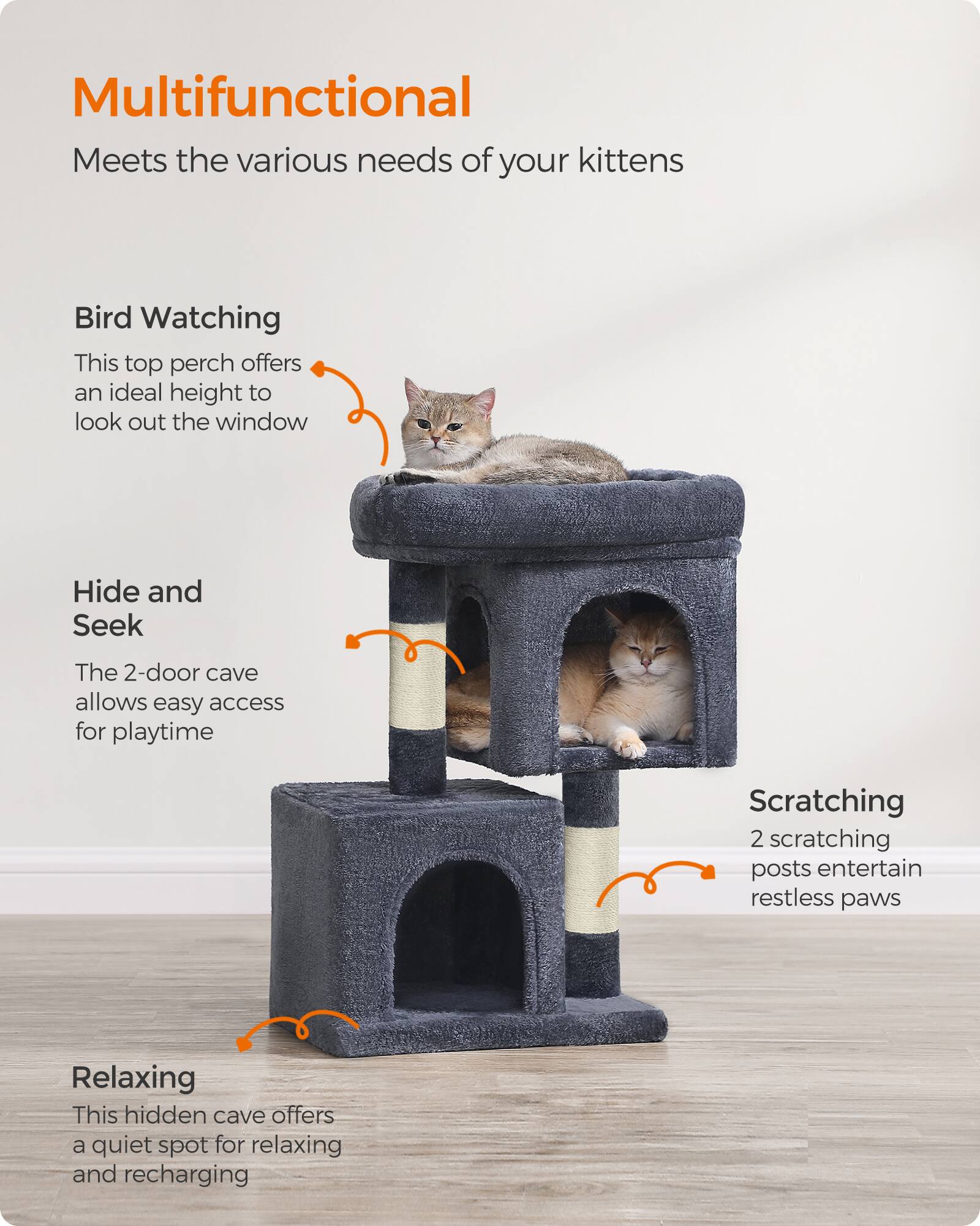 Multifunctional  
Meets the various needs of your kittens

Bird Watching  
This top perch offers an ideal height to look out the window

Hide and Seek  
The 2-door cave allows easy access for playtime

Scratching  
2 scratching posts entertain restless paws

Relaxing  
This hidden cave offers a quiet spot for relaxing and recharging