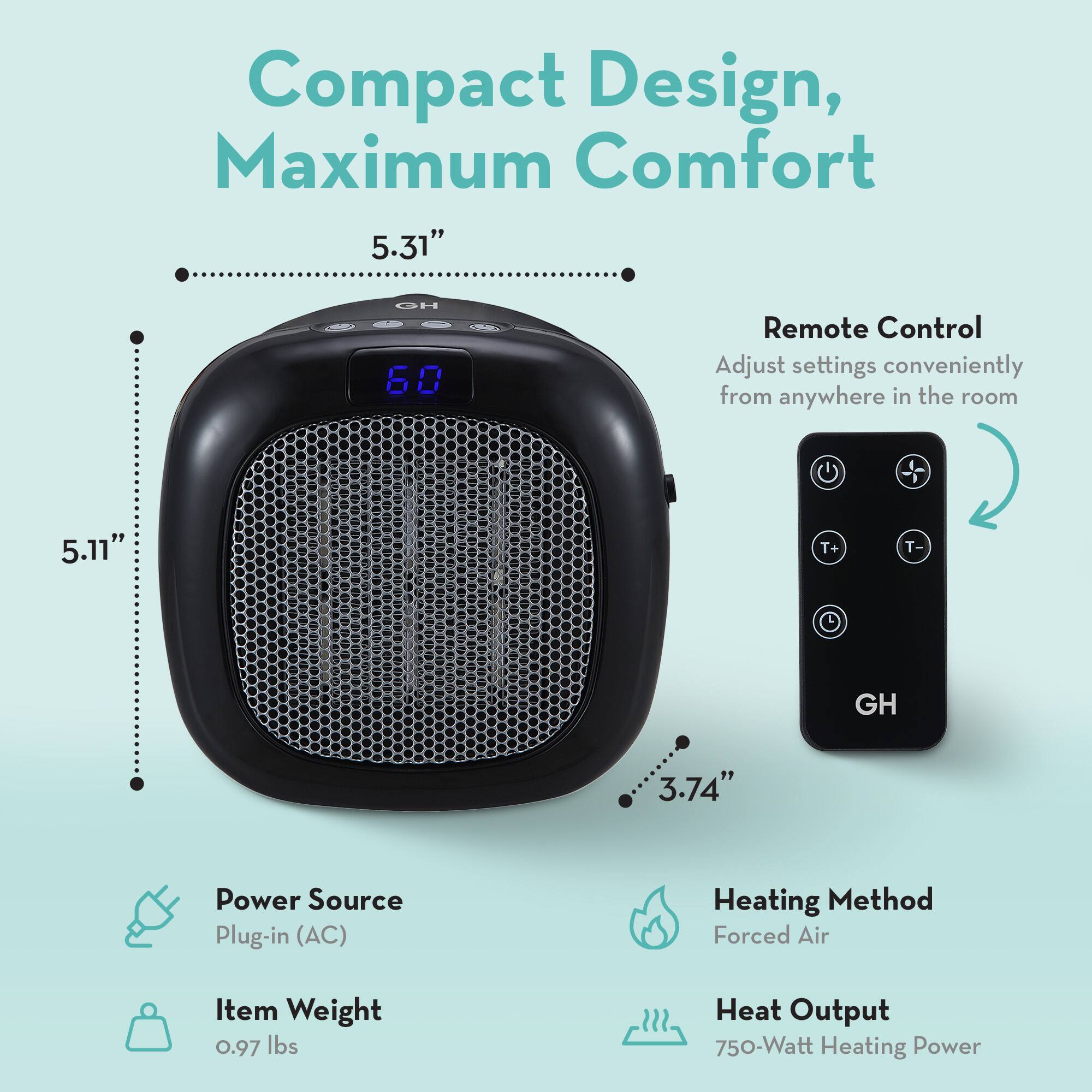 Compact Design, Maximum Comfort

- 5.31" HO
- 5.11" T+ T-
- 3.74" GH

Remote Control
Adjust settings conveniently from anywhere in the room

Power Source
Plug-in (AC)

Heating Method
Forced Air

Item Weight
0.97 lbs

Heat Output
750-Watt Heating Power