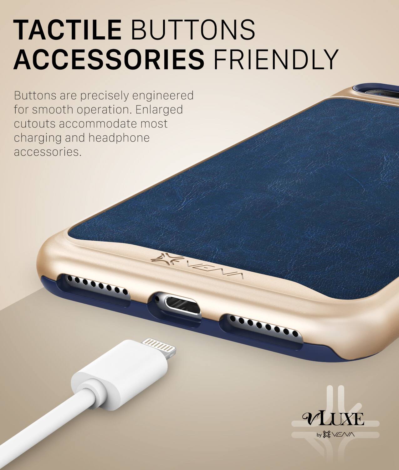 TACTILE BUTTONS ACCESSORIES FRIENDLY Buttons are precisely engineered for smooth operation. Enlarged cutouts accommodate most charging and headphone accessories. VLUXE by VENN S
