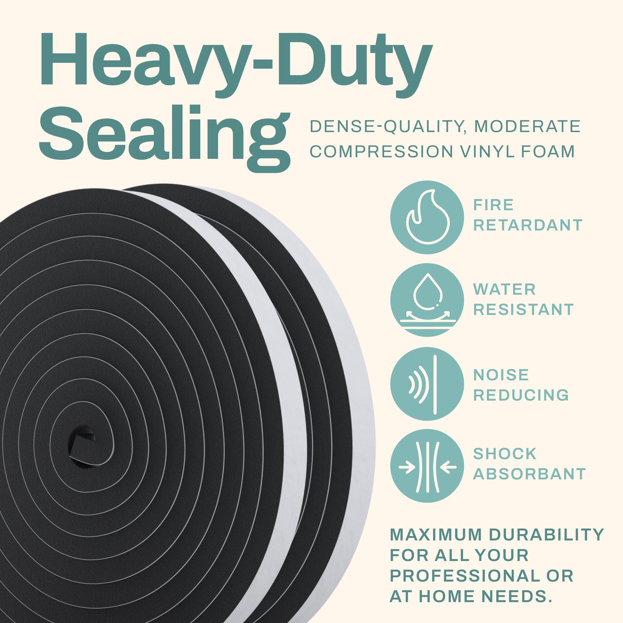 Heavy-Duty Sealing  
Dense-Quality, Moderate Compression Vinyl Foam  
Fire Retardant  
Water Resistant  
Noise Reducing  
Shock Absorbant  
Maximum Durability for All Your Professional or At Home Needs.