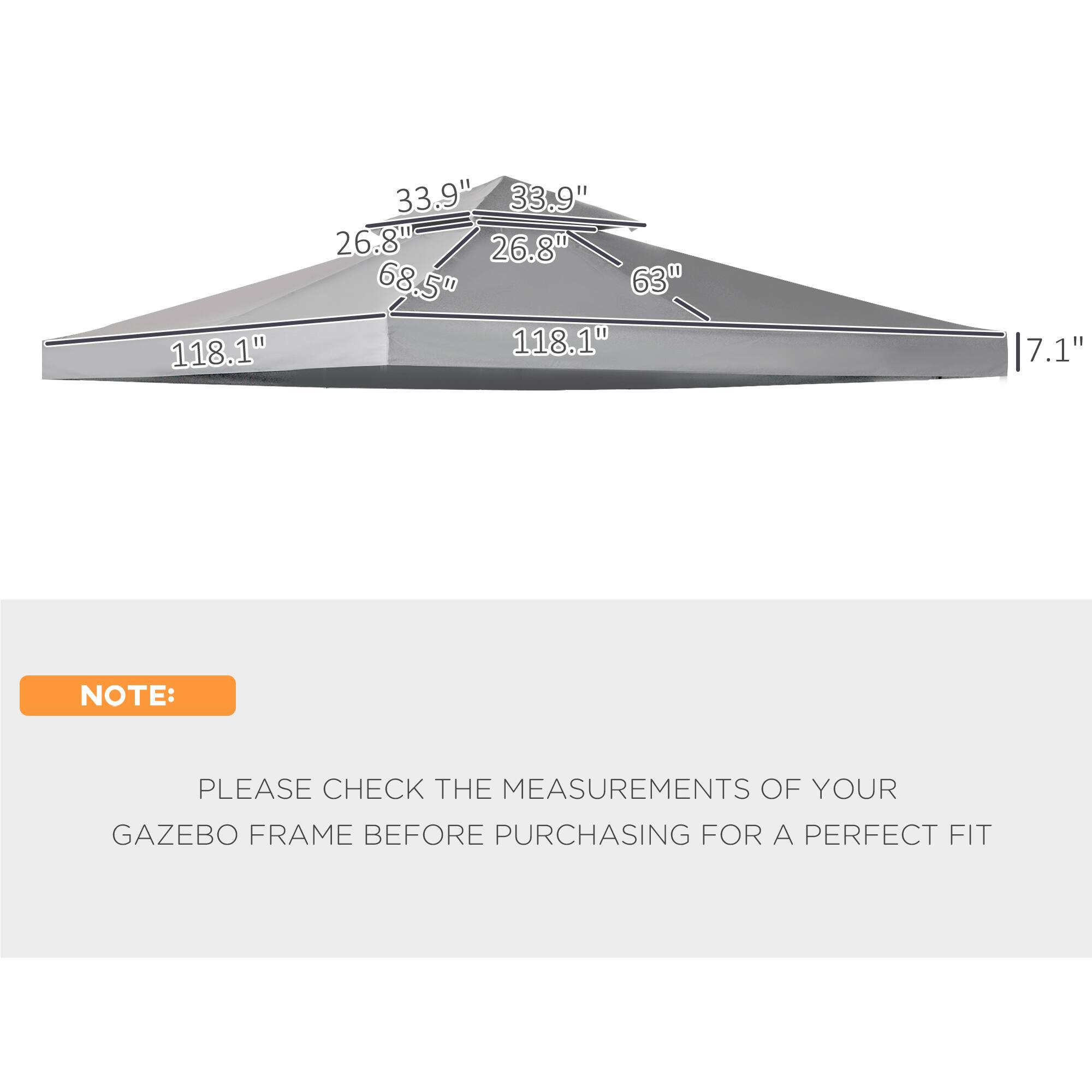 118.1" 33.9" 33.9" 26.8" 26.8" 68.5" 63" 118.1" 7.1" NOTE: PLEASE CHECK THE MEASUREMENTS OF YOUR GAZEBO FRAME BEFORE PURCHASING FOR A PERFECT FIT