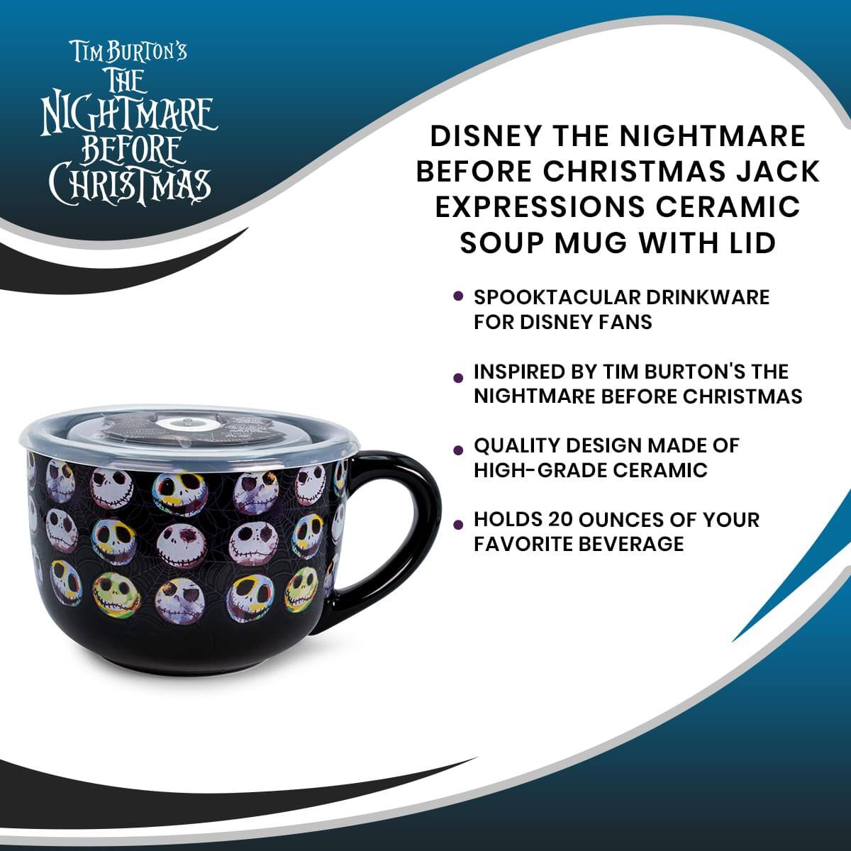 Tim Burton's The Nightmare Before Christmas

Disney The Nightmare Before Christmas Jack Expressions Ceramic Soup Mug with Lid

- Spooktacular Drinkware for Disney Fans
- Inspired by Tim Burton's The Nightmare Before Christmas
- Quality Design Made of High-Grade Ceramic
- Holds 20 Ounces of Your Favorite Beverage