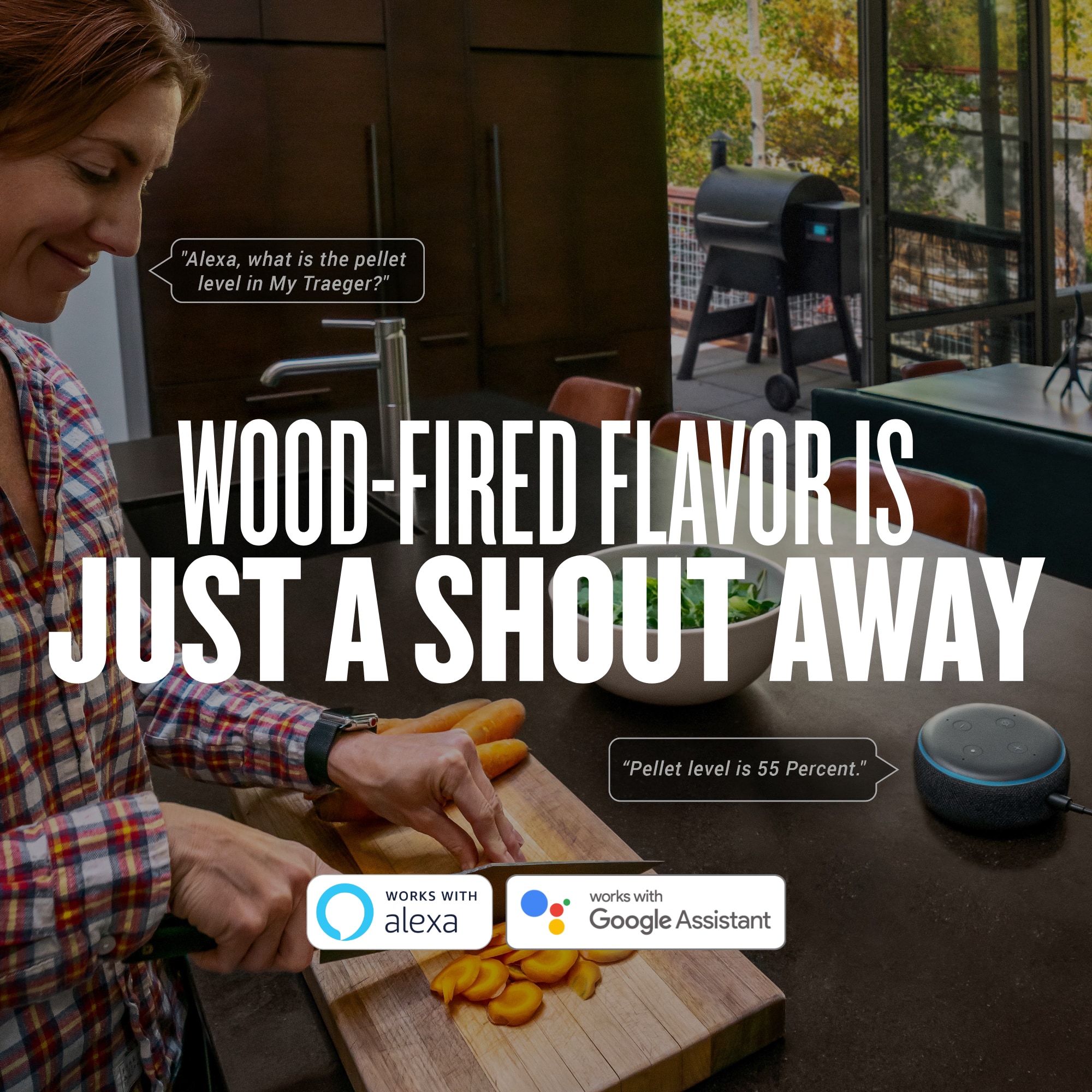 "Alexa, what is the pellet level in My Traeger?" WOOD-FIRED FLAVOR IS JUST A SHOUT AWAY "Pellet level is 55 Percent." WORKS WITH ALEXA WORKS WITH GOOGLE ASSISTASISTANT