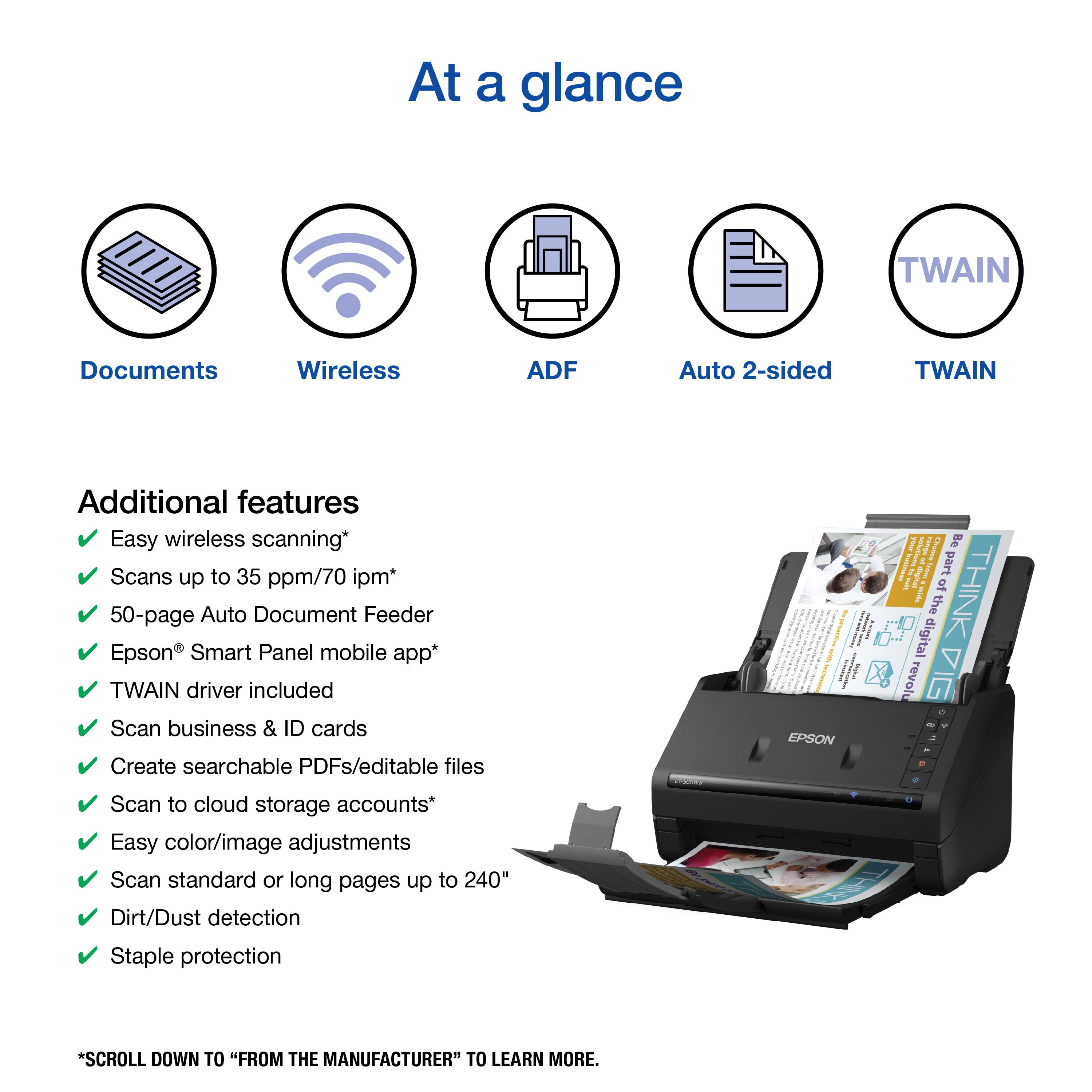 At a glance: TWAIN Documents Wireless ADF Auto 2-sided TWAIN Additional features: Easy wireless scanning, Scans up to 35 ppm/70 ipm, 50-page Auto Document Feeder, Epson Smart Panel mobile app, TWAIN driver included, Scan business & ID cards, Create searchable PDFs/editable files, EPSON 1 I Be I part of THINK I the digital revolu I - Scan to cloud storage accounts, Easy color/image adjustments, Scan standard or long pages up to 240" Dirt/Dust detection, Staple protection.