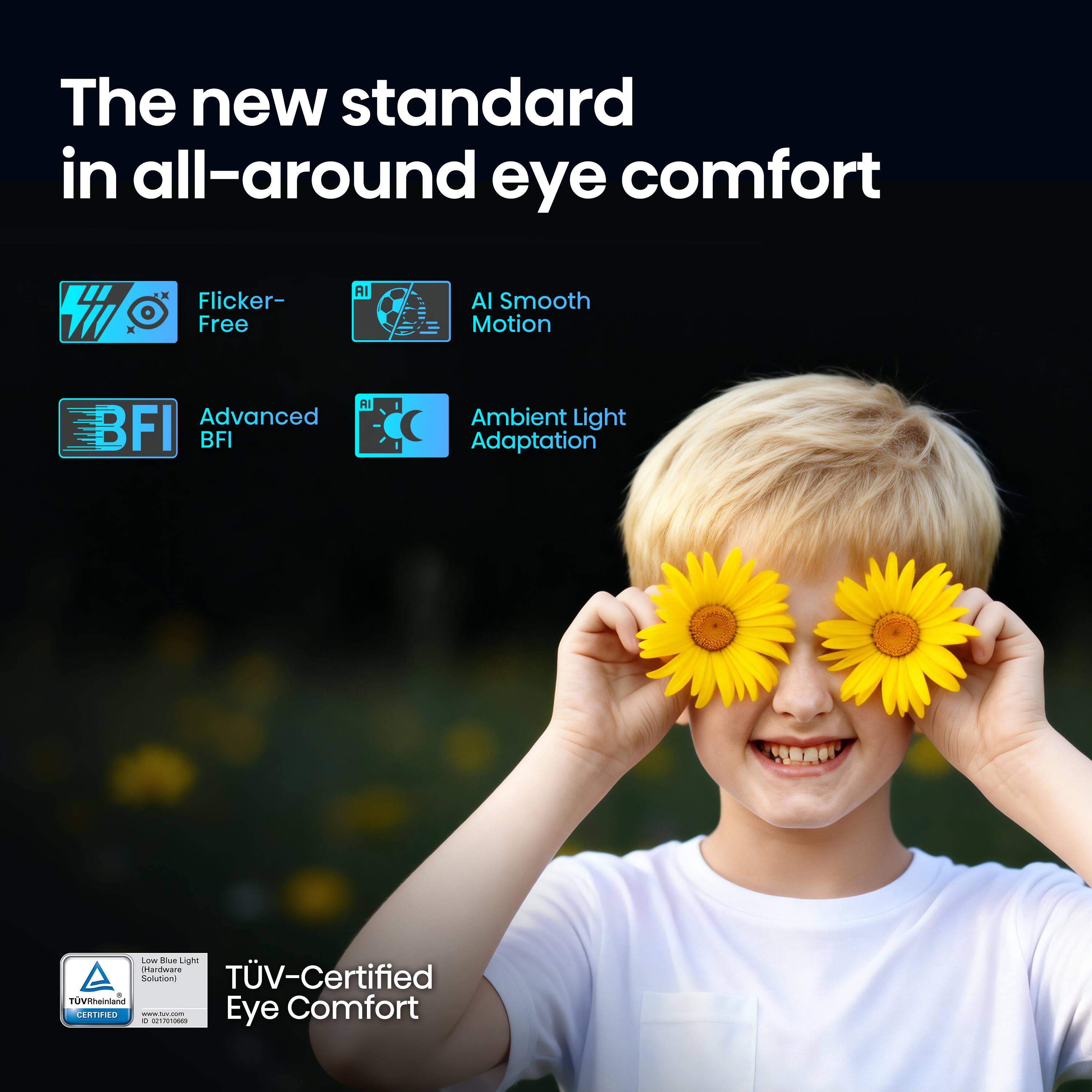The new standard in all-around eye comfort

- Flicker-Free
- AI Smooth Motion
- Advanced BFI
- Ambient Light Adaptation

TÜV-Certified Eye Comfort