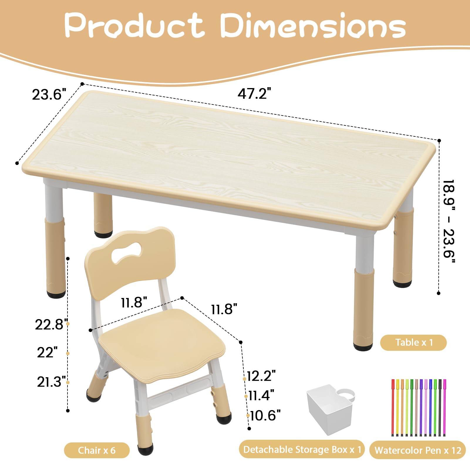 Product Dimensions:  
- Table: 23.6" x 47.2" x 18.9"  
- Chair: 22.8" x 22" x 21.3" x 11.8" x 11.8" x 12.2" x 11.4" x 10.6"  
- Detachable Storage Box: 1  
- Watercolor Pen: 12  

Table x 1  
Chair x 6  
Detachable Storage Box x 1  
Watercolor Pen x 12