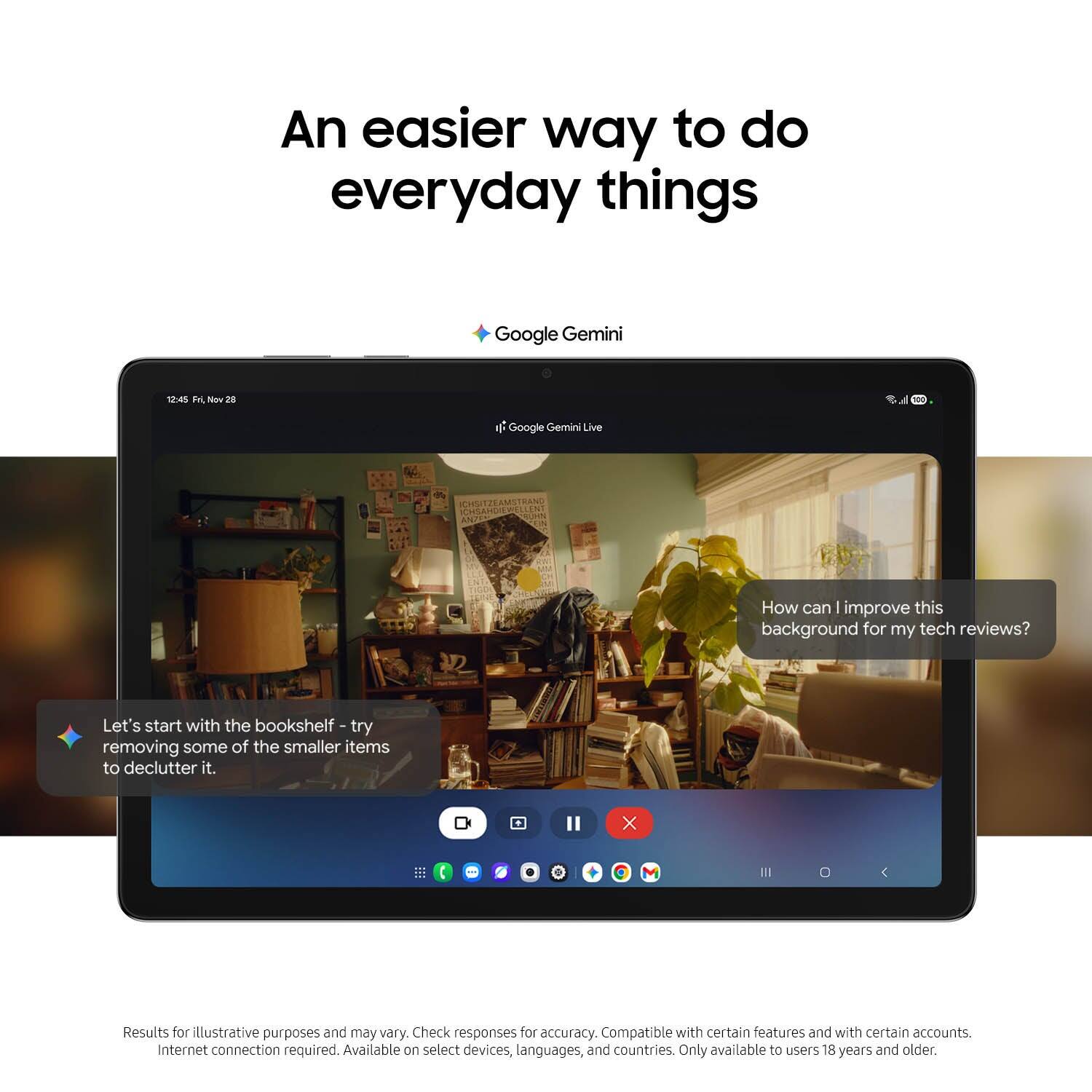An easier way to do everyday things

Google Gemini

14 FL Nov 28

Google Gemini Live

How can I improve this background for my tech reviews? Let's start with the bookshelf - try removing some of the smaller items to declutter it.

Results for illustrative purposes and may vary. Check responses for accuracy. Compatible with certain features and with certain accounts. Internet connection required. Available on select devices, languages, and countries. Only available to users 18 years and older.