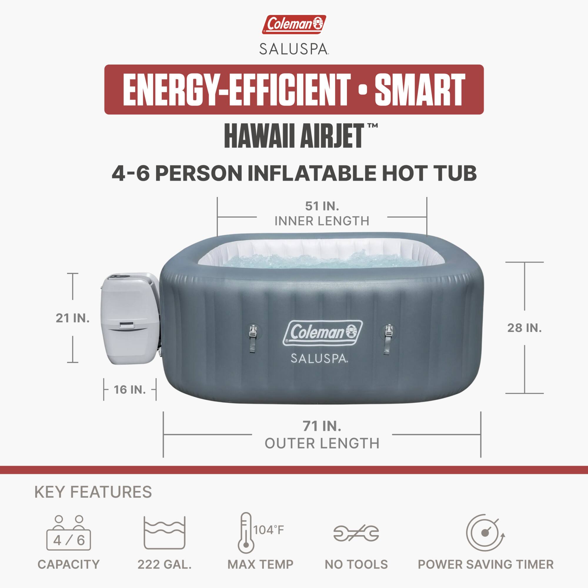 Coleman SALUSPA ENERGY-EFFICIENT SMART HAWAII AIRJET 4-6 PERSON INFLATABLE HOT TUB

- INNER LENGTH: 51 IN.
- INNER WIDTH: 21 IN.
- OUTER LENGTH: 71 IN.
- OUTER WIDTH: 28 IN.
- HEIGHT: 16 IN.

KEY FEATURES:
- CAPACITY: 4/6
- MAX TEMP: 104°F
- MAX CAPACITY: 222 GAL.
- NO TOOLS
- POWER SAVING TIMER