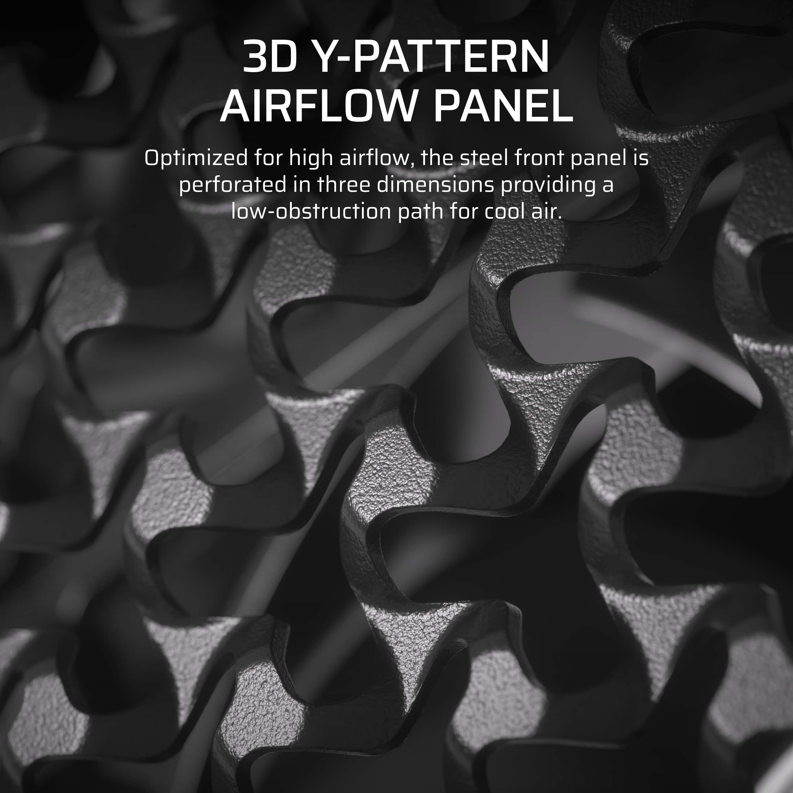 3D Y-PATTERN AIRFLOW PANEL Optimized for high airflow, the steel front panel is perforated in three dimensions, providing a low-obstruction path for cool air.