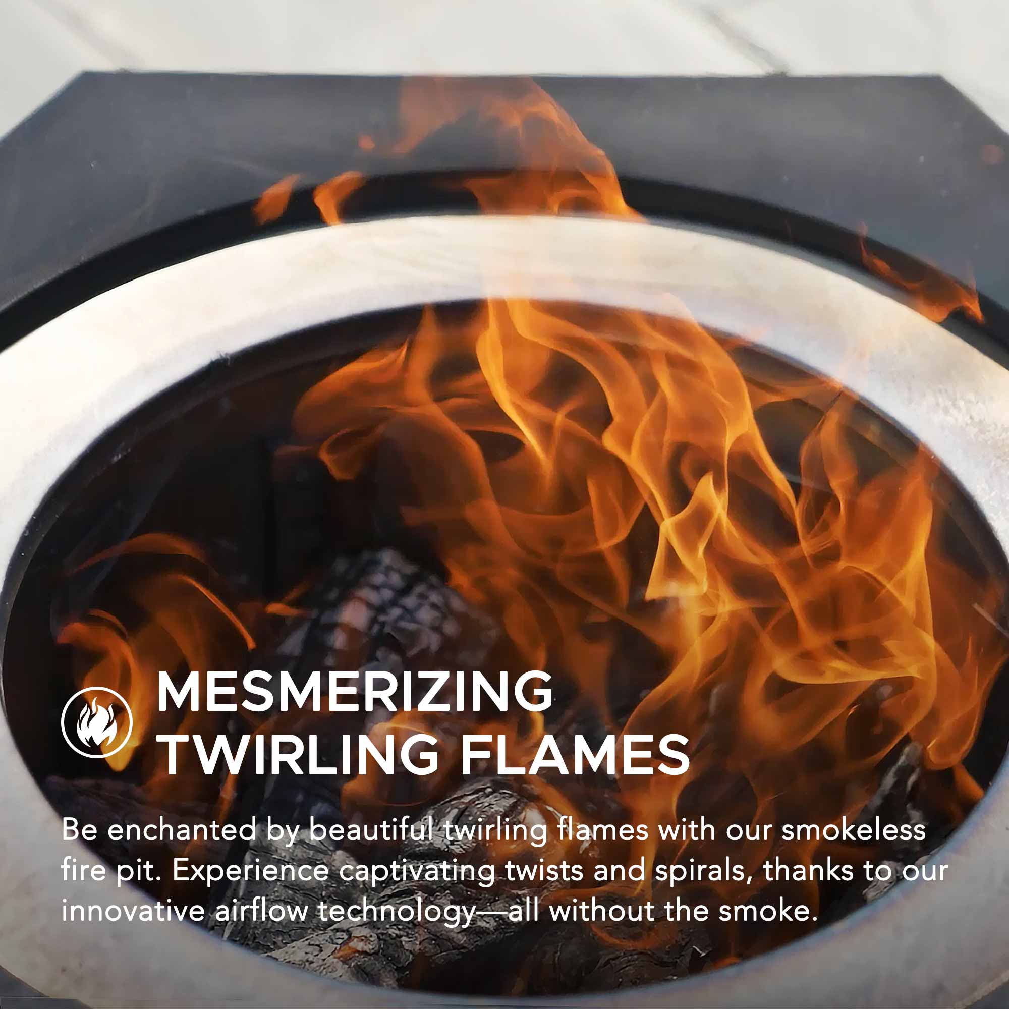 MESMERIZING TWIRLING FLAMES

Be enchanted by beautiful twirling flames with our smokeless fire pit. Experience captivating twists and spirals, thanks to our innovative airflow technology—all without the smoke.