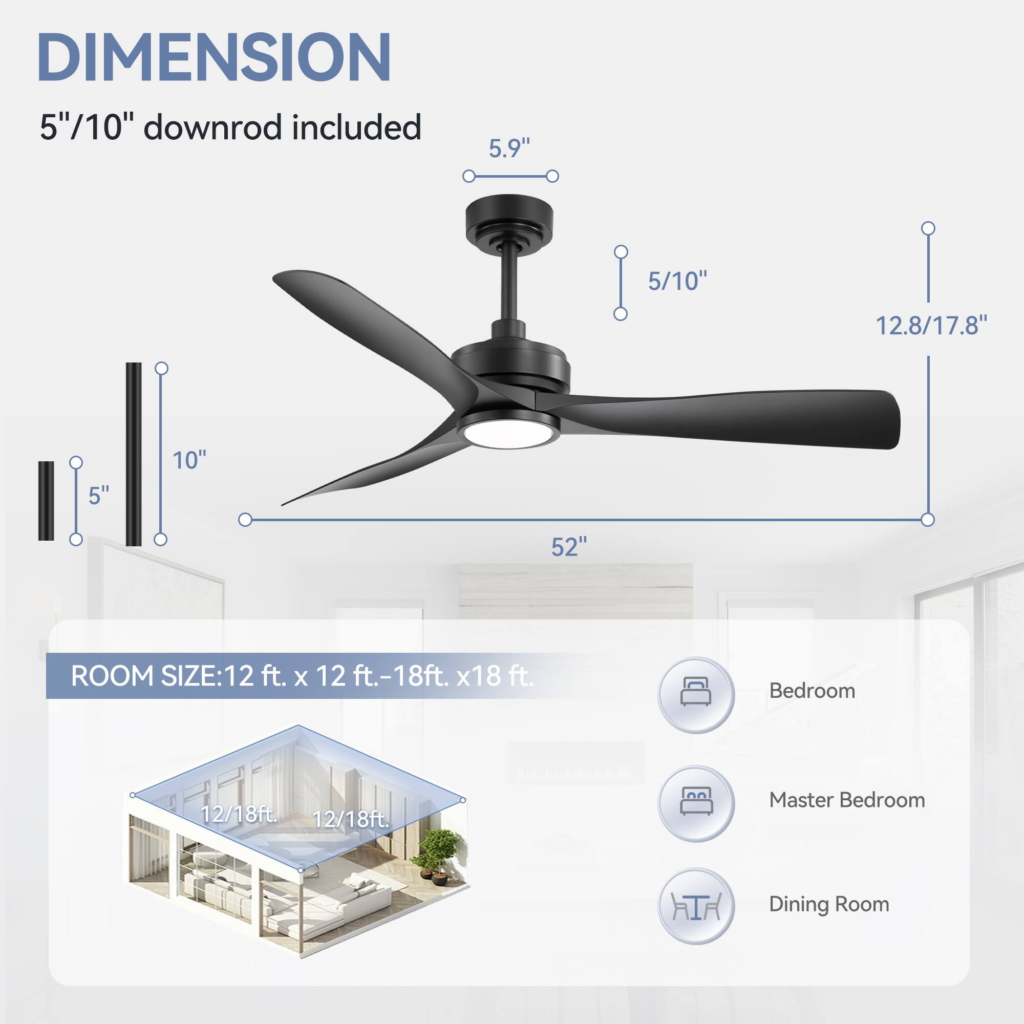 DIMENSION  
5"/10" downrod included  
5.9"  
5/10"  
12.8/17.8"  
52"  

ROOM SIZE: 12 ft. x 12 ft.-18ft. x 18 ft.  
Bedroom  
Master Bedroom  
Dining Room