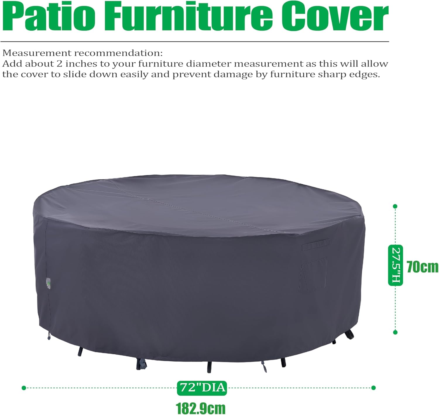 Patio Furniture Cover

Measurement recommendation:
Add about 2 inches to your furniture diameter measurement as this will allow the cover to slide down easily and prevent damage by furniture sharp edges.

27.5"H 70cm  
72"DIA 182.9cm