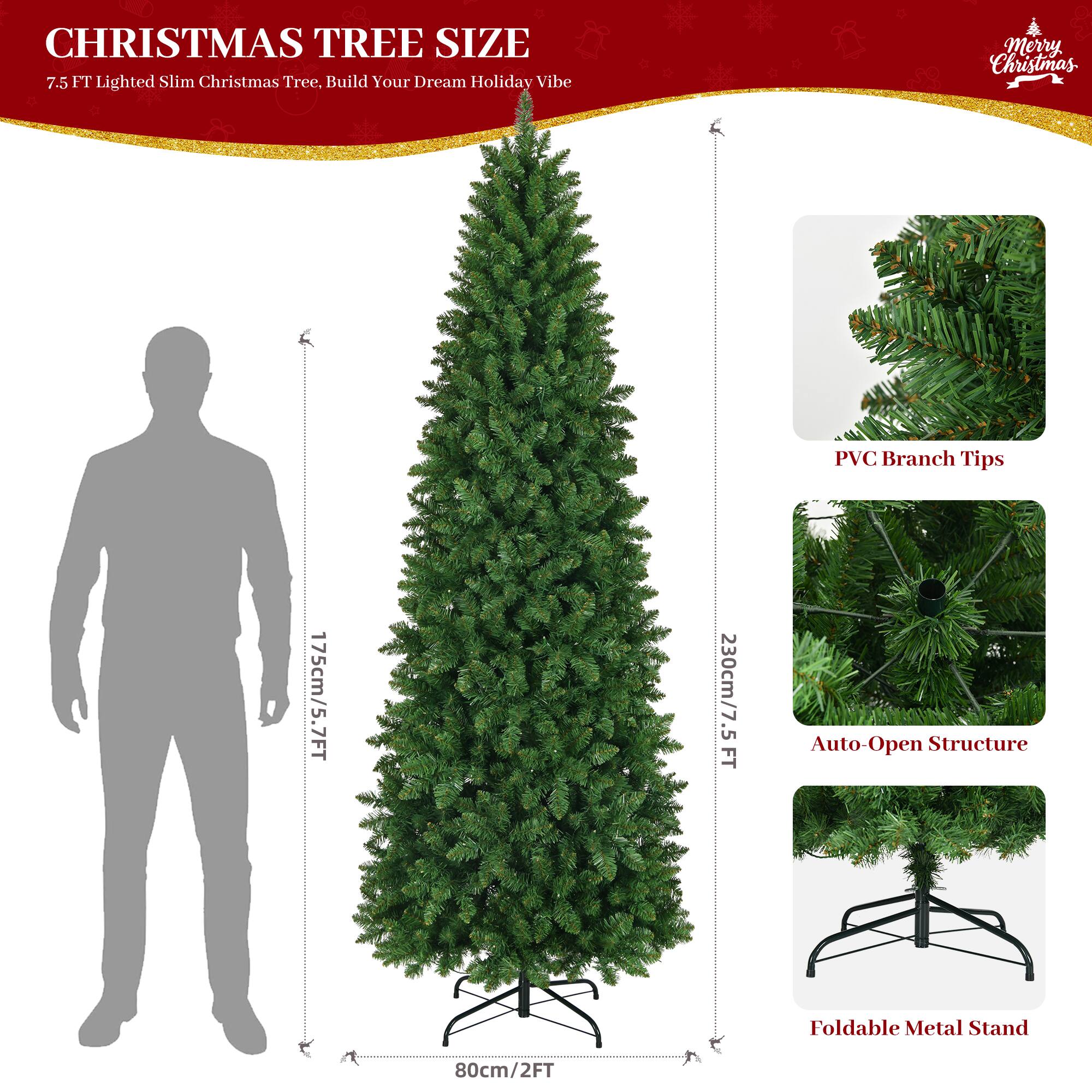 CHRISTMAS TREE SIZE  
7.5 FT Lighted Slim Christmas Tree, Build Your Dream Holiday Vibe  
Merry Christmas  

175cm/5.7FT  
230cm/7.5FT  
80cm/2FT  

PVC Branch Tips  
Auto-Open Structure  
Foldable Metal Stand