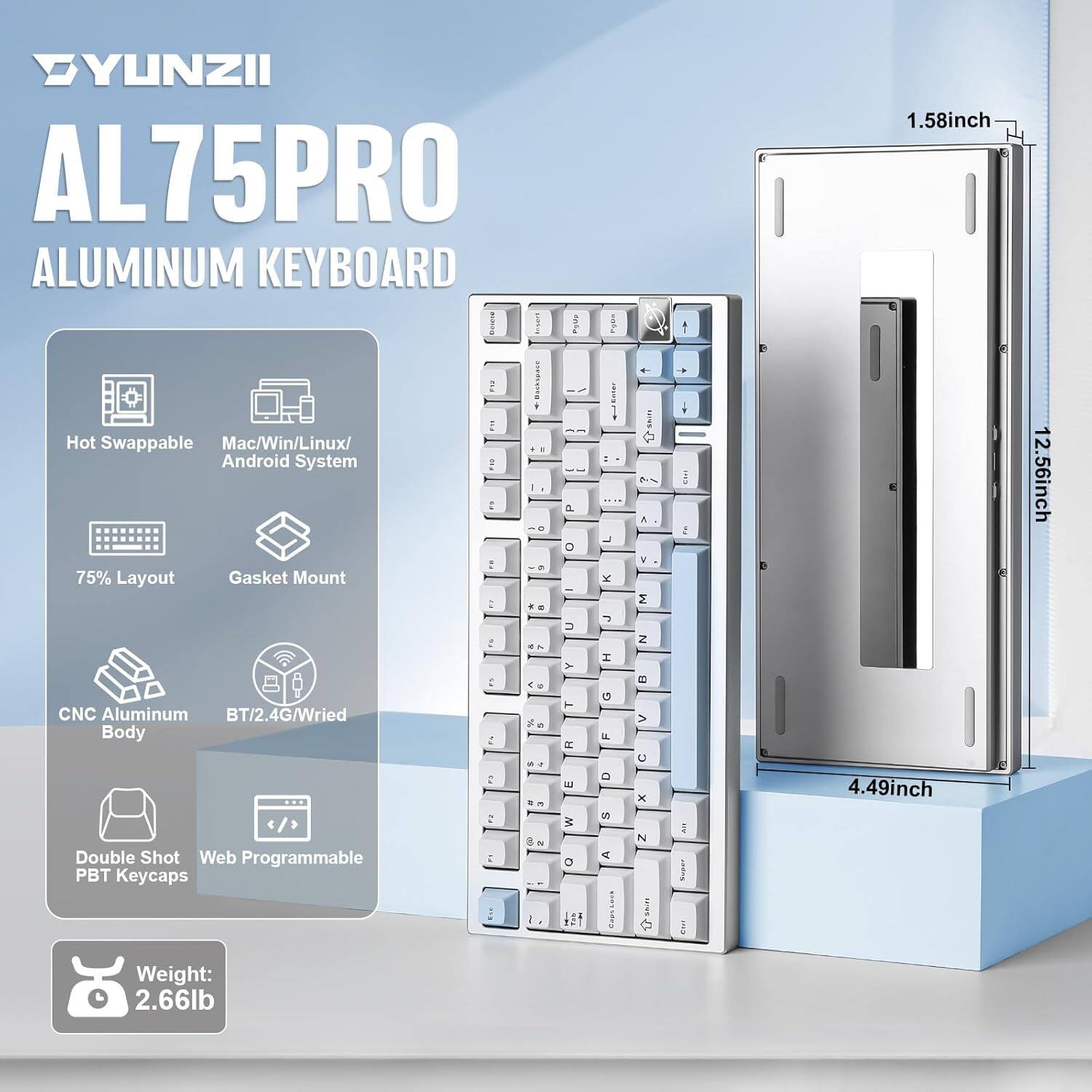 YUNZII AL75PRO ALUMINUM KEYBOARD

- 1.58 inch
- Hot Swappable
- Mac/Win/Linux/Android System
- 75% Layout
- Gasket Mount
- CNC Aluminum Body
- BT/2.4G/Wired
- Double Shot Web Programmable PBT Keycaps

Dimensions:
- 4.49 inch
- 12.56 inch

Weight: 2.66 lb
