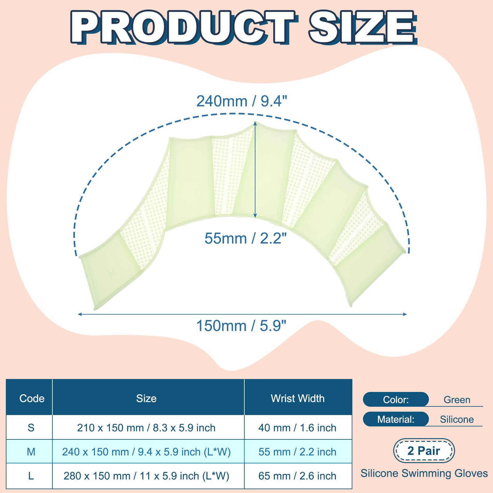 PRODUCT SIZE

240mm / 9.4"  
55mm / 2.2"  
150mm / 5.9"  

Code | Size | Wrist Width  
---|---|---  
S | 210 x 150 mm / 8.3 x 5.9 inch | 40 mm / 1.6 inch  
M | 240 x 150 mm / 9.4 x 5.9 inch (L*W) | 55 mm / 2.2 inch  
L | 280 x 150 mm / 11 x 5.9 inch (L*W) | 65 mm / 2.6 inch  

Color: Green  
Material: Silicone  

2 Pair  
Silicone Swimming Gloves