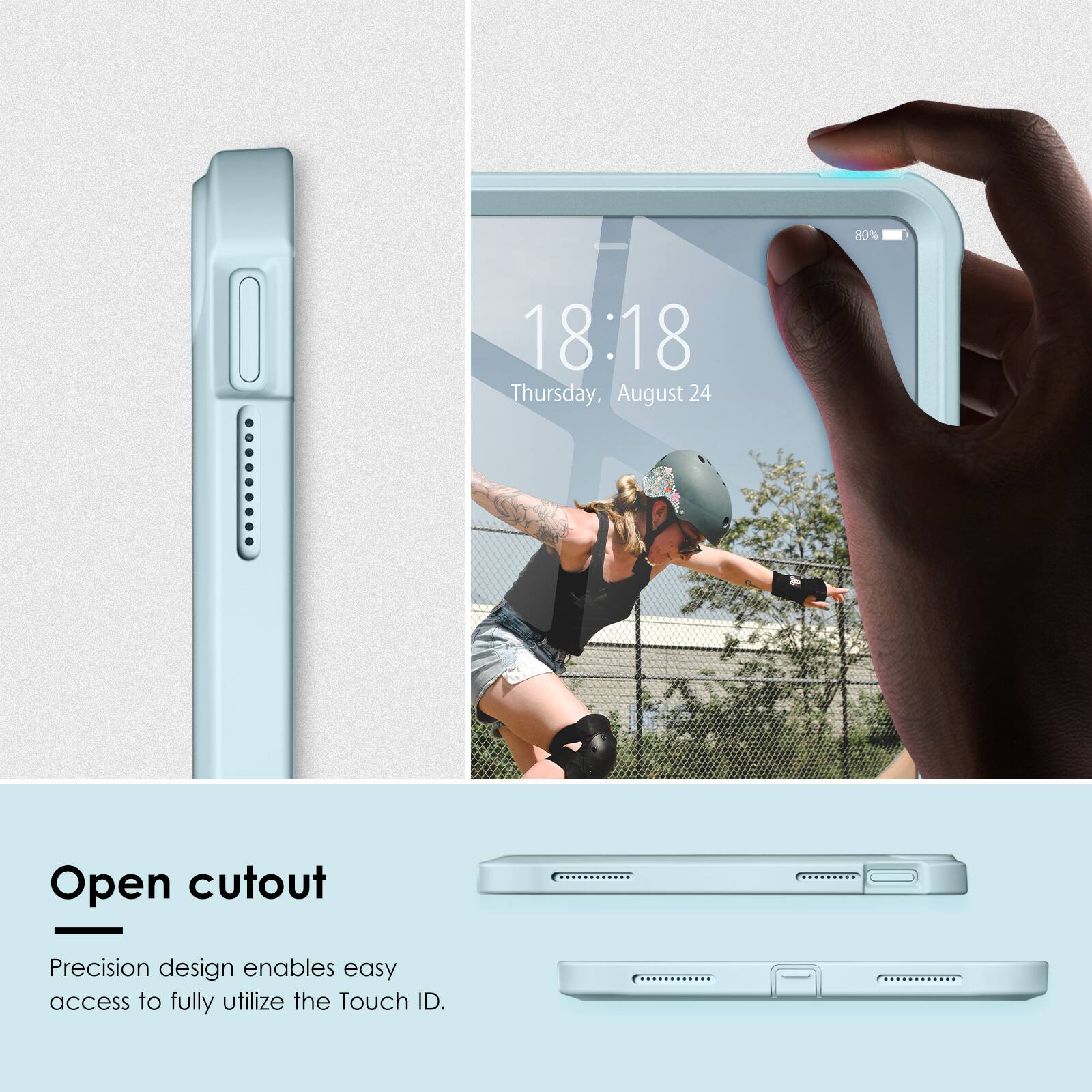 80%  
18:18  
Thursday, August 24  

Open cutout  
Precision design enables easy access to fully utilize the Touch ID.